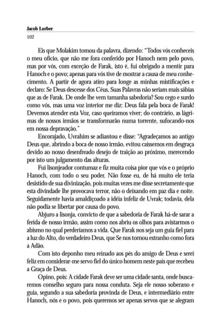 Jacob Lorber
102

      Eis que Molakim tomou da palavra, dizendo: “Todos vós conheceis
o meu ofício, que não me fora conferido por Hanoch nem pelo povo,
mas por vós, com exceção de Farak, isto é, fui obrigado a mentir para
Hanoch e o povo; apenas para vós tive de mostrar a causa de meu conhe-
cimento. A partir de agora atiro para longe as minhas mistificações e
declaro: Se Deus descesse dos Céus, Suas Palavras não seriam mais sábias
que as de Farak. De onde lhe vem tamanha sabedoria? Sou cego e surdo
como vós, mas uma voz interior me diz: Deus fala pela boca de Farak!
Devemos atender esta Voz, caso queiramos viver; do contrário, as lágri-
mas de nossos irmãos se transformarão numa torrente, sufocando-nos
em nossa depravação.”
      Encorajado, Uvrahim se adiantou e disse: “Agradeçamos ao antigo
Deus que, abrindo a boca de nosso irmão, evitou caíssemos em desgraça
devido ao nosso desenfreado desejo de traição ao próximo, merecendo
por isto um julgamento das alturas.
      Fui lisonjeador contumaz e fiz muita coisa pior que vós e o próprio
Hanoch, com todo o seu poder. Não fosse eu, de há muito ele teria
desistido de sua divinização, pois muitas vezes me disse secretamente que
esta divindade lhe provocava terror, não o deixando em paz dia e noite.
Seguidamente havia amaldiçoado a idéia infeliz de Uvrak; todavia, dela
não podia se libertar por causa do povo.
      Abjuro a lisonja, convicto de que a sabedoria de Farak há-de sarar a
ferida de nosso irmão, assim como nos abriu os olhos para avistarmos o
abismo no qual perderíamos a vida. Que Farak nos seja um guia fiel para
a luz do Alto, do verdadeiro Deus, que Se nos tornou estranho como fora
a Adão.
      Com isto deponho meu reinado aos pés do amigo de Deus e serei
feliz em considerar-me servo fiel do único homem neste país que recebeu
a Graça de Deus.
      Opino, pois: A cidade Farak deve ser uma cidade santa, onde busca-
remos conselho seguro para nossa conduta. Seja ele nosso soberano e
guia, segundo a sua sabedoria provinda de Deus, e intermediário entre
Hanoch, nós e o povo, pois queremos ser apenas servos que se alegram
 