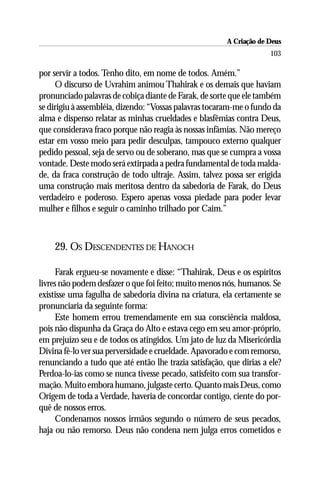 A Criação de Deus
                                                                     103

por servir a todos. Tenho dito, em nome de todos. Amém.”
     O discurso de Uvrahim animou Thahirak e os demais que haviam
pronunciado palavras de cobiça diante de Farak, de sorte que ele também
se dirigiu à assembléia, dizendo: “Vossas palavras tocaram-me o fundo da
alma e dispenso relatar as minhas crueldades e blasfêmias contra Deus,
que considerava fraco porque não reagia às nossas infâmias. Não mereço
estar em vosso meio para pedir desculpas, tampouco externo qualquer
pedido pessoal, seja de servo ou de soberano, mas que se cumpra a vossa
vontade. Deste modo será extirpada a pedra fundamental de toda malda-
de, da fraca construção de todo ultraje. Assim, talvez possa ser erigida
uma construção mais meritosa dentro da sabedoria de Farak, do Deus
verdadeiro e poderoso. Espero apenas vossa piedade para poder levar
mulher e filhos e seguir o caminho trilhado por Caim.”



    29. OS DESCENDENTES DE HANOCH

      Farak ergueu-se novamente e disse: “Thahirak, Deus e os espíritos
livres não podem desfazer o que foi feito; muito menos nós, humanos. Se
existisse uma fagulha de sabedoria divina na criatura, ela certamente se
pronunciaria da seguinte forma:
      Este homem errou tremendamente em sua consciência maldosa,
pois não dispunha da Graça do Alto e estava cego em seu amor-próprio,
em prejuízo seu e de todos os atingidos. Um jato de luz da Misericórdia
Divina fê-lo ver sua perversidade e crueldade. Apavorado e com remorso,
renunciando a tudo que até então lhe trazia satisfação, que dirias a ele?
Perdoa-lo-ias como se nunca tivesse pecado, satisfeito com sua transfor-
mação. Muito embora humano, julgaste certo. Quanto mais Deus, como
Origem de toda a Verdade, haveria de concordar contigo, ciente do por-
quê de nossos erros.
      Condenamos nossos irmãos segundo o número de seus pecados,
haja ou não remorso. Deus não condena nem julga erros cometidos e
 