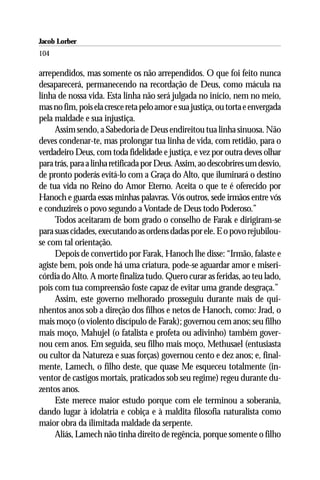 Jacob Lorber
104

arrependidos, mas somente os não arrependidos. O que foi feito nunca
desaparecerá, permanecendo na recordação de Deus, como mácula na
linha de nossa vida. Esta linha não será julgada no início, nem no meio,
mas no fim, pois ela cresce reta pelo amor e sua justiça, ou torta e envergada
pela maldade e sua injustiça.
     Assim sendo, a Sabedoria de Deus endireitou tua linha sinuosa. Não
deves condenar-te, mas prolongar tua linha de vida, com retidão, para o
verdadeiro Deus, com toda fidelidade e justiça, e vez por outra deves olhar
para trás, para a linha retificada por Deus. Assim, ao descobrires um desvio,
de pronto poderás evitá-lo com a Graça do Alto, que iluminará o destino
de tua vida no Reino do Amor Eterno. Aceita o que te é oferecido por
Hanoch e guarda essas minhas palavras. Vós outros, sede irmãos entre vós
e conduzireis o povo segundo a Vontade de Deus todo Poderoso.”
     Todos aceitaram de bom grado o conselho de Farak e dirigiram-se
para suas cidades, executando as ordens dadas por ele. E o povo rejubilou-
se com tal orientação.
     Depois de convertido por Farak, Hanoch lhe disse: “Irmão, falaste e
agiste bem, pois onde há uma criatura, pode-se aguardar amor e miseri-
córdia do Alto. A morte finaliza tudo. Quero curar as feridas, ao teu lado,
pois com tua compreensão foste capaz de evitar uma grande desgraça.”
     Assim, este governo melhorado prosseguiu durante mais de qui-
nhentos anos sob a direção dos filhos e netos de Hanoch, como: Jrad, o
mais moço (o violento discípulo de Farak); governou cem anos; seu filho
mais moço, Mahujel (o fatalista e profeta ou adivinho) também gover-
nou cem anos. Em seguida, seu filho mais moço, Methusael (entusiasta
ou cultor da Natureza e suas forças) governou cento e dez anos; e, final-
mente, Lamech, o filho deste, que quase Me esqueceu totalmente (in-
ventor de castigos mortais, praticados sob seu regime) regeu durante du-
zentos anos.
     Este merece maior estudo porque com ele terminou a soberania,
dando lugar à idolatria e cobiça e à maldita filosofia naturalista como
maior obra da ilimitada maldade da serpente.
     Aliás, Lamech não tinha direito de regência, porque somente o filho
 