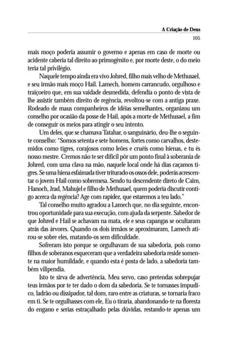 A Criação de Deus
                                                                         105

mais moço poderia assumir o governo e apenas em caso de morte ou
acidente caberia tal direito ao primogênito e, por morte deste, o do meio
teria tal privilégio.
      Naquele tempo ainda era vivo Johred, filho mais velho de Methusael,
e seu irmão mais moço Hail. Lamech, homem carrancudo, orgulhoso e
traiçoeiro que, em sua vaidade desmedida, defendia o ponto de vista de
lhe assistir também direito de regência, revoltou-se com a antiga praxe.
Rodeado de maus companheiros de idéias semelhantes, organizou um
conselho por ocasião da posse de Hail, após a morte de Methusael, a fim
de conseguir os meios para atingir o seu intento.
      Um deles, que se chamava Tatahar, o sanguinário, deu-lhe o seguin-
te conselho: “Somos setenta e sete homens, fortes como carvalhos, deste-
midos como tigres, corajosos como leões e cruéis como hienas, e tu és
nosso mestre. Cremos não te ser difícil pôr um ponto final à soberania de
Johred, com uma clava na mão, naquele local onde há dias caçamos ti-
gres. Se uma hiena esfaimada tiver triturado os ossos dele, poderás acrescen-
tar o jovem Hail como sobremesa. Sendo tu descendente direto de Caim,
Hanoch, Jrad, Mahujel e filho de Methusael, quem poderia discutir conti-
go acerca da regência? Age com rapidez, que estaremos a teu lado.”
      Tal conselho muito agradou a Lamech que, no dia seguinte, encon-
trou oportunidade para sua execução, com ajuda da serpente. Sabedor de
que Johred e Hail se achavam na mata, ele e seus capangas se ocultaram
atrás das árvores. Quando os dois irmãos se aproximaram, Lamech ati-
rou-se sobre eles, matando-os sem dificuldade.
      Sofreram isto porque se orgulhavam de sua sabedoria, pois como
filhos de soberanos esqueceram que a verdadeira sabedoria reside somen-
te na maior humildade, e quando esta é posta de lado, a sabedoria tam-
bém vilipendia.
      Isto te sirva de advertência, Meu servo, caso pretendas sobrepujar
teus irmãos por te ter dado o dom da sabedoria. Se te tornasses impudi-
co, ladrão ou dissipador, tal dom, raro entre as criaturas, se tornaria fraco
em ti. Se te orgulhasses com ele, Eu o tiraria, abandonando-te na floresta
do engano e serias estraçalhado pelas dúvidas, restando-te apenas um
 
