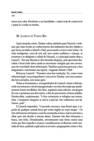Jacob Lorber
106

nome sem valor. Recebeste-o na humildade, e assim terás de conservá-lo
e passá-lo a todos os irmãos.



      30. LAMECH SE TORNA REI

     Após tamanho crime, Tatahar voltou satisfeito para Hanoch e orde-
nou que fosse levado ao conhecimento dos habitantes das dez cidades o
que havia sucedido a Johred e Hail, provocando o terror entre todos. Os
mais inteligentes, cerca de três mil, sem contar mulheres e crianças, se
reuniram e se dirigiram à cidade de Hanoch, e o principal orador disse a
Lamech: “Em que floresta se deu tamanha desgraça, pois queremos des-
cobrir o local onde talvez ainda se encontram vestígios que nos conven-
çam da veracidade desta informação. Também queremos procurar a fera
sanguinária e exterminar sua espécie, vingando Johred e Hail.’’
     Retrucou Lamech: “Tomastes uma boa resolução. Eu, como vosso
soberano legal, vos acompanharei e meu servo Tatahar, com seus camara-
das bem armados, será nosso guia.”
     Todos se levantaram e, acompanhados de Lamech, foram à floresta,
onde encontraram o local ensangüentado e os restos dos trajes que piedo-
samente foram recolhidos. Isto feito, seguiram mato adentro, em grupos
de cem e próximos uns dos outros, a fim de procurarem a hiena maldita.
Enraivecidos, conjeturaram: “A fera certamente se refugiou nas monta-
nhas. Conquanto ninguém se atreva a pisá-las, nós violaremos esta lei.
Vamos, pois!”
     E Lamech respondeu: “Concordo convosco, mas ficarei aqui, à es-
preita de qualquer animal feroz que tenha fugido ao vosso ataque.” Os
três mil homens iniciaram a marcha montanha acima e mal se atreviam a
olhar para trás devido à imensa altura. Durante três dias efetuaram a
busca, sem êxito. Desanimados, arremessaram suas clavas contra uma
rocha que lhes impedia o avanço e amaldiçoaram as florestas como mo-
radia de feras, pedindo explicações às árvores e praguejando contra o Sol,
 