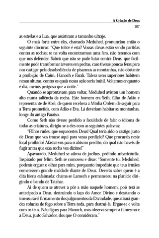 A Criação de Deus
                                                                      107

as estrelas e a Lua, que assistiram a tamanho ultraje.
     O mais forte entre eles, chamado Meduhed, pronunciou então o
seguinte discurso: “Que tolice é esta? Vossas clavas estão sendo partidas
contra as rochas; se na volta encontrarmos uma fera, não teremos com
que nos defender. Sabeis que não se pode lutar contra Deus, que facil-
mente pode transformar árvores em pedras, caso tivesse poucas feras para
nos castigar pela desobediência de pisarmos as montanhas, não obstante
a proibição de Caim, Hanoch e Farak. Talvez seres superiores habitem
nessas alturas, contra os quais nossa ação seria inútil. Voltemos enquanto
é dia, menos perigoso que a noite.”
     Quando se aprontavam para voltar, Meduhed avistou um homem
alto numa saliência da rocha. Este homem era Seth, filho de Adão e
representante de Abel, de quem recebera a Minha Ordem de seguir para
a Terra prometida, com Adão e Eva. Lá deveriam habitar as montanhas,
longe do antigo Paraíso.
     Como Seth não tivesse perdido a faculdade de falar o idioma de
todas as criaturas, dirigiu-se a eles com as seguintes palavras:
     “Filhos rudes, que esquecestes Deus! Qual teria sido o castigo justo
de Deus que vos trouxe aqui para vossa perdição? Que procurais neste
local proibido? Afastai-vos para o abismo predito, do qual não haveis de
fugir antes que essa rocha vos dizime!”
     Apavorado, Meduhed se atirou de joelhos, pedindo misericórdia.
Inspirado por Mim, Seth se comoveu e disse: “Somente tu, Meduhed,
poderás erguer o olhar para mim, porquanto impediste que teus irmãos
cometessem grande maldade diante de Deus. Deverás saber quem é a
dita hiena esfaimada: chama-se Lamech e permaneceu na planície diri-
gindo o bando de Tatahar.
     Ai de quem se atrever a pôr a mão naquele homem, pois terá se
antecipado a Deus, destruindo o laço do Amor Divino e desatando o
imensurável firmamento dos julgamentos da Divindade, que atirará gran-
des colunas de fogo sobre a Terra toda, para destruí-la. Ergue-te e volta
com os teus. Não ligues para Hanoch, mas observa sempre a ti mesmo e
a Deus, justo Salvador, dos que O consideram.”
 