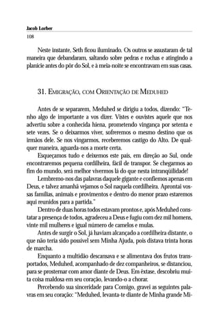Jacob Lorber
108

     Neste instante, Seth ficou iluminado. Os outros se assustaram de tal
maneira que debandaram, saltando sobre pedras e rochas e atingindo a
planície antes do pôr do Sol, e à meia-noite se encontravam em suas casas.



      31. EMIGRAÇÃO, COM ORIENTAÇÃO DE MEDUHED

      Antes de se separarem, Meduhed se dirigiu a todos, dizendo: “Te-
nho algo de importante a vos dizer. Vistes e ouvistes aquele que nos
advertiu sobre a conhecida hiena, prometendo vingança por setenta e
sete vezes. Se o deixarmos viver, sofreremos o mesmo destino que os
irmãos dele. Se nos vingarmos, receberemos castigo do Alto. De qual-
quer maneira, aguarda-nos a morte certa.
      Esqueçamos tudo e deixemos este país, em direção ao Sul, onde
encontraremos pequena cordilheira, fácil de transpor. Se chegarmos ao
fim do mundo, será melhor vivermos lá do que nesta intranqüilidade!
      Lembremo-nos das palavras daquele gigante e confiemos apenas em
Deus, e talvez amanhã vejamos o Sol naquela cordilheira. Aprontai vos-
sas famílias, animais e provimentos e dentro do menor prazo estaremos
aqui reunidos para a partida.”
      Dentro de duas horas todos estavam prontos e, após Meduhed cons-
tatar a presença de todos, agradeceu a Deus e fugiu com dez mil homens,
vinte mil mulheres e igual número de camelos e mulas.
      Antes de surgir o Sol, já haviam alcançado a cordilheira distante, o
que não teria sido possível sem Minha Ajuda, pois distava trinta horas
de marcha.
      Enquanto a multidão descansava e se alimentava dos frutos trans-
portados, Meduhed, acompanhado de dez companheiros, se distanciou,
para se prosternar com amor diante de Deus. Em êxtase, descobriu mui-
ta coisa maldosa em seu coração, levando-o a chorar.
      Percebendo sua sinceridade para Comigo, gravei as seguintes pala-
vras em seu coração: “Meduhed, levanta-te diante de Minha grande Mi-
 