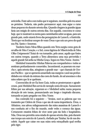 A Criação de Deus
                                                                       109

sericórdia. Foste salvo com todos que te seguiram, movidos pelo teu amor
ao próximo. Todavia, não podes permanecer aqui, mas segue o curso
desse pequeno rio durante setenta dias. Quando chegares às grandes águas
farás um estágio de outros setenta dias. Em seguida, concentra-te como
hoje, que te mostrarei os meios para caminhardes sobre as águas, para um
grande país, onde estareis livres das perseguições de Lamech, o fratricida.
Tereis que vos lembrar sempre de vosso Deus e que sois um povo do qual
sou Pai, Santo e Amoroso.
      Também fostes Meus filhos quando esta Terra surgiu como gota de
orvalho de Meu Coração, e o Sol, como lágrima de Misericórdia de Meu
Olho Onipresente! Tratai de vos tornardes, pelo amor, aquilo que fostes
em outros tempos, quando a Terra alimentava uma raça pervertida e
aquele grande Sol ardia na Minha Graça. Seguí em Meu Nome. Amém.”
      Meduhed transmitiu Minhas Palavras aos companheiros e todos se
sentiram profundamente comovidos. Incontinenti, se puseram em mar-
cha e, após setenta dias, atingiram o grande mar – que chamais de Oce-
ano Pacífico – que se apresenta amarelado nas margens e azul nas profun-
didades em virtude da mistura das cores do fundo, do sal amoníaco e dos
raios solares que lá se quebram.
      Convencidos de ser Eu bom Guia, todos se prosternaram e agrade-
ceram, pois Meduhed lhes servia de exemplo nesta devoção. Sumamente
felizes por sua salvação, ergueram-se e Meduhed subiu numa pequena
elevação de sete toesas, pronunciando um longo e inspirado discurso,
tornando-se justo pregador em Meu Nome.
      Seu conteúdo foi o seguinte: – “Irmãos, ouví as palavras que vos
transmito por Ordem de Deus e que são de suma importância. Deus, o
Altíssimo, nos salvou milagrosamente das mãos assassinas de Lamech e
nos conduziu até o fim do mundo, onde vedes o começo das águas.
Certamente estaríeis felizes de viver neste país tão belo e hospitaleiro.
Mas, Deus nos permitiu uma estada de apenas setenta dias, pois durante
esse tempo um exército de Lamech, chefiado por Tatahar, há-de nos des-
cobrir. Aquele que caísse em suas mãos seria estraçalhado qual ovelha
pelo tigre.
 