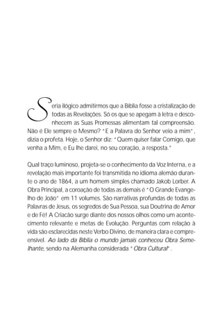 A Criação de Deus
                                                                     11




S          eria ilógico admitirmos que a Bíblia fosse a cristalização de
           todas as Revelações. Só os que se apegam à letra e desco-
           nhecem as Suas Promessas alimentam tal compreensão.
Não é Ele sempre o Mesmo? “E a Palavra do Senhor veio a mim”,
dizia o profeta. Hoje, o Senhor diz: “Quem quiser falar Comigo, que
venha a Mim, e Eu lhe darei, no seu coração, a resposta.”

Qual traço luminoso, projeta-se o conhecimento da Voz Interna, e a
revelação mais importante foi transmitida no idioma alemão duran-
te o ano de 1864, a um homem simples chamado Jakob Lorber. A
Obra Principal, a coroação de todas as demais é “O Grande Evange-
lho de João” em 11 volumes. São narrativas profundas de todas as
Palavras de Jesus, os segredos de Sua Pessoa, sua Doutrina de Amor
e de Fé! A Criacão surge diante dos nossos olhos como um aconte-
cimento relevante e metas de Evolução. Perguntas com relação à
vida são esclarecidas neste Verbo Divino, de maneira clara e compre-
ensível. Ao lado da Bíblia o mundo jamais conheceu Obra Seme-
lhante, sendo na Alemanha considerada “Obra Cultural”.
 