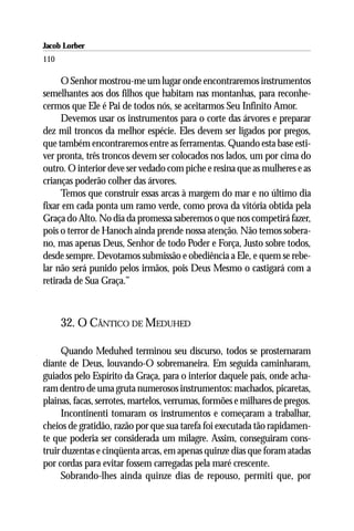 Jacob Lorber
110

      O Senhor mostrou-me um lugar onde encontraremos instrumentos
semelhantes aos dos filhos que habitam nas montanhas, para reconhe-
cermos que Ele é Pai de todos nós, se aceitarmos Seu Infinito Amor.
      Devemos usar os instrumentos para o corte das árvores e preparar
dez mil troncos da melhor espécie. Eles devem ser ligados por pregos,
que também encontraremos entre as ferramentas. Quando esta base esti-
ver pronta, três troncos devem ser colocados nos lados, um por cima do
outro. O interior deve ser vedado com piche e resina que as mulheres e as
crianças poderão colher das árvores.
      Temos que construir essas arcas à margem do mar e no último dia
fixar em cada ponta um ramo verde, como prova da vitória obtida pela
Graça do Alto. No dia da promessa saberemos o que nos competirá fazer,
pois o terror de Hanoch ainda prende nossa atenção. Não temos sobera-
no, mas apenas Deus, Senhor de todo Poder e Força, Justo sobre todos,
desde sempre. Devotamos submissão e obediência a Ele, e quem se rebe-
lar não será punido pelos irmãos, pois Deus Mesmo o castigará com a
retirada de Sua Graça.’’



      32. O CÂNTICO DE MEDUHED

     Quando Meduhed terminou seu discurso, todos se prosternaram
diante de Deus, louvando-O sobremaneira. Em seguida caminharam,
guiados pelo Espírito da Graça, para o interior daquele país, onde acha-
ram dentro de uma gruta numerosos instrumentos: machados, picaretas,
plainas, facas, serrotes, martelos, verrumas, formões e milhares de pregos.
     Incontinenti tomaram os instrumentos e começaram a trabalhar,
cheios de gratidão, razão por que sua tarefa foi executada tão rapidamen-
te que poderia ser considerada um milagre. Assim, conseguiram cons-
truir duzentas e cinqüenta arcas, em apenas quinze dias que foram atadas
por cordas para evitar fossem carregadas pela maré crescente.
     Sobrando-lhes ainda quinze dias de repouso, permiti que, por
 