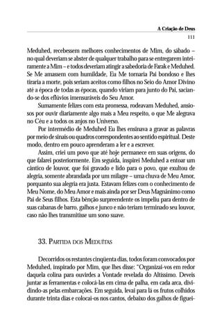 A Criação de Deus
                                                                      111

Meduhed, recebessem melhores conhecimentos de Mim, do sábado –
no qual deveriam se abster de qualquer trabalho para se entregarem intei-
ramente a Mim – e todos deveriam atingir a sabedoria de Farak e Meduhed.
Se Me amassem com humildade, Eu Me tornaria Pai bondoso e lhes
tiraria a morte, pois seriam aceitos como filhos no Seio do Amor Divino
até a época de todas as épocas, quando viriam para junto do Pai, sacian-
do-se dos eflúvios imensuráveis do Seu Amor.
      Sumamente felizes com esta promessa, rodeavam Meduhed, ansio-
sos por ouvir diariamente algo mais a Meu respeito, o que Me alegrava
no Céu e a todos os anjos no Universo.
      Por intermédio de Meduhed Eu lhes ensinava a gravar as palavras
por meio de sinais ou quadros correspondentes ao sentido espiritual. Deste
modo, dentro em pouco aprenderam a ler e a escrever.
      Assim, criei um povo que até hoje permanece em suas origens, do
que falarei posteriormente. Em seguida, inspirei Meduhed a entoar um
cântico de louvor, que foi gravado e lido para o povo, que exultou de
alegria, somente abrandada por um milagre – uma chuva de Meu Amor,
porquanto sua alegria era justa. Estavam felizes com o conhecimento de
Meu Nome, do Meu Amor e mais ainda por ser Deus Magnânimo como
Pai de Seus filhos. Esta bênção surpreendente os impeliu para dentro de
suas cabanas de barro, galhos e junco e não teriam terminado seu louvor,
caso não lhes transmitisse um sono suave.



    33. PARTIDA DOS MEDUÍTAS

     Decorridos os restantes cinqüenta dias, todos foram convocados por
Meduhed, inspirado por Mim, que lhes disse: “Organizai-vos em redor
daquela colina para ouvirdes a Vontade revelada do Altíssimo. Deveis
juntar as ferramentas e colocá-las em cima de palha, em cada arca, divi-
dindo-as pelas embarcações. Em seguida, levai para lá os frutos colhidos
durante trinta dias e colocai-os nos cantos, debaixo dos galhos de figuei-
 