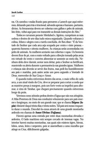 Jacob Lorber
112

ras. Os camelos e mulas ficarão para provarem a Lamech que aqui estive-
mos, deixando para trás o irracional, salvando apenas o humano, portanto,
divino. As ferramentas devem ser cobertas com galhos e peles de animais.
Isto feito, voltai aqui para vos transmitir as demais instruções do Alto.”
      Todos se curvaram perante Meduhed e, ligeiros, cumpriram as suas
ordens e dentro de sete dias tudo estava organizado. Quando voltaram à
colina, felizes e alegres com a tarefa concluída, ele lhes disse: “É da Von-
tade do Senhor que cada arca seja ocupada por cento e vinte pessoas –
quarenta homens e oitenta mulheres. As crianças serão acomodadas em
peles de animais. As mulheres sentarão nas cobertas e capas. Os homens
devem ficar de pé, com o rosto voltado para a direção tomada pelas arcas
em virtude do vento e convém alimentar-se somente ao meio-dia. Ne-
nhum deles deve dormir, sentar nem deitar, pois o Senhor os fortificará,
mantendo-os alerta durante a permanência nas grandes águas. Mulheres
e crianças não deverão se servir dos frutos, mas pedi-los humildemente
aos pais e maridos, pois assim serão um povo segundo a Vontade de
Deus, merecedor de Sua Graça e Amor.
      E quando todos estivermos dentro das arcas, o mais velho de cada
arca, a um sinal vindo do Céu, deve se preparar para cortar a corda que
as mantém presas à margem, pois um forte vento as impelirá para alto-
mar, à vista de Tatahar, que chegará precisamente quando estivermos
longe da praia.
      Veremos como atirarão pedras dentro d’água que não nos atingirão.
A Mão Protetora de Deus nos conduzirá velozmente para um país enor-
me e longínquo, no meio de um grande mar, que se chama Ihipon (Ja-
pão) distante daqui trinta dias e trinta noites. Tal país será nosso enquan-
to durar o mundo. Descobri-lo-emos através de uma grande montanha
ardendo em chamas de Amor Divino (Fujiama).
      Haverá apenas uma entrada por entre duas montanhas elevadas e
ardentes. O lado marítimo está sempre cercado de imensas vagas. No
interior haverá muitas montanhas, nas quais não existem tigres, hienas,
lobos, ursos, leões e serpentes, pois se assemelham a uma muralha que
atinge os Céus, dificilmente galgadas.
 