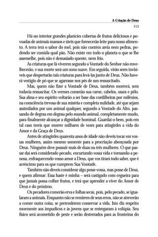A Criação de Deus
                                                                       113

      Há no interior grandes planícies cobertas de frutos deliciosos e po-
voadas de animais mansos e úteis que fornecerão leite para nosso alimen-
to. A terra terá o sabor do mel, pois não contém areia nem pedras, po-
dendo ser comida qual pão. Não existe em todo o planeta o que se lhe
assemelhe, pois não é demasiado quente, nem frio.
      As criaturas que lá viverem segundo a Vontade do Senhor não enve-
lhecerão, e sua morte será um sono suave. Em seguida, virão seres invisí-
veis que despertarão tais criaturas para levá-las junto de Deus. Não have-
rá vestígio de pó que se agarrasse nos pés de um ressuscitado.
      Mas, quem não fizer a Vontade de Deus, também morrerá, sem
todavia ressuscitar. Os vermes comerão sua carne, cabelos, ossos e pêlo.
Sua alma e seu espírito voltarão a ser base das cordilheiras por milênios,
na consciência trevosa de sua miséria e completa nulidade, até que sejam
assimilados por um animal qualquer, segundo a Vontade do Alto, pas-
sando de degrau em degrau pelo mundo animal, completamente mudo,
para finalmente alcançar a dignidade hominal. Guardai-o bem, pois em
tal caso tereis que morrer milhares de vezes para atingirdes a vida do
Amor e da Graça de Deus.
      Antes de atingirdes quarenta anos de idade não deveis tocar em vos-
sas mulheres, assim mesmo somente para a procriação abençoada por
Deus. Ninguém deve possuir mais de duas ou três mulheres. O que pas-
sar daí será considerado pecado, encurtando vossa vida e tornando-a pe-
nosa, enfraquecendo vosso amor a Deus, que vos tirará todo saber, que é
acréscimo para os que cumprem Sua Vontade.
      Também não deveis considerar algo posse vossa, mas posse de Deus,
e quem afirmar: Essa haste é minha – será castigado com cegueira para
que jamais possa colher frutos, e terá que aprender a viver do Amor de
Deus e do próximo.
      Os pecadores comerão erva e folhas secas, pois, pelo pecado, se igua-
laram a animais. Enquanto não se remirem de seus erros, não se atreverão
a comer outra coisa, se pretenderem conservar a vida. Isto diz respeito
mormente aos impudicos e às jovens que se entregaram à volúpia. Seu
físico será acometido de peste e serão desterrados para as fronteiras do
 