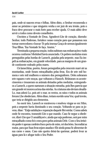 Jacob Lorber
114

país, onde só nascem ervas e folhas. Além disto, o Senhor recomenda o
amor ao próximo e que ninguém venha a ser juiz de seu irmão, pois o
fraco deve procurar o mais forte para receber ajuda. O mais sábio deve
servir a todos como devoto conselheiro.
      Ouvistes a Vontade de Deus. Agradecei-Lhe de coração, dizendo:
Senhor, todo Poderoso, fortalece nosso coração para que possamos nos
tornar merecedores e louvar-Te pela imensa Graça de sermos igualmente
Teus filhos. Tua Vontade Se faça. Amém.”
      Terminada a pequena oração, todos subiram nas embarcações e tudo
ocorreu conforme Meduhed havia anunciado. Os pobres meduítas eram
perseguidos pelas hordas de Lamech, guiadas pela serpente, mas Eu im-
peli as embarcações, em grande velocidade, para as margens de um gran-
de continente rodeado pelos mares.
      Os lamechitas, porém, foram perseguidos pela crescente maré até as
montanhas, onde foram estraçalhados pelas feras. Era de sete mil ho-
mens e sete mil mulheres o número dos perseguidores. Deles sobraram
sete rapazes e sete moças, que voltaram a Hanoch. Relataram os aconte-
cimentos e trouxeram os animais deixados pelos meduítas, entregando-
os a Lamech, a quem narraram a situação estranha, pois lhes parecia que
um grande rei morava acima das estrelas. As criaturas não deviam desafiá-
Lo, mas adorá-Lo, pois até o mar, os ventos, os raios e todos os animais
ferozes Lhe obedeciam. Além disso, teriam ouvido uma Voz, qual trovão,
que teria se dirigido aos elementos.
      Ao ouvir isto, Lamech se enraiveceu e resolveu vingar-se em Mim,
pois a serpente havia dominado o seu coração. Voltando-se para os jo-
vens, disse: “Exijo satisfação e reparação daquele Rei estelar. Como sabeis
onde Se encontra, transmití-Lhe o que mando. Caso Se negue a obede-
cer, dizei-Lhe que O amaldiçoei e, ainda que seja poderoso, será por mim
estraçalhado como foi o meu povo pelos animais Dele. Com o Seu irrisó-
rio poder é apenas cordeiro fraco perto de mim, rei dos leões. Incendiai as
matas, para que Suas feras sejam assadas e Ele ainda possa Se alimentar de
sua carne e ossos. Caso não queira deixá-las queimar, poderá levar as
águas para lá e afogar todo o Seu Poder.
 
