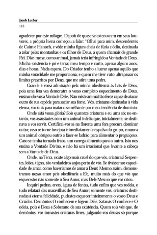 Jacob Lorber
116

agradecer por este milagre. Depois de quase se extenuarem em seus lou-
vores, a própria hiena começou a falar: “Olhai para mim, descendentes
de Caim e Hanoch, e vêde minha figura cheia de fúria e ódio, destinada
a zelar pelas montanhas e os filhos de Deus, a quem chamais de grande
Rei. Dize-me se, como animal, jamais teria infringido a Vontade de Deus.
Minha existência é pó e terra; meu tempo é curto, apenas alguns anos,
dias e horas. Nada espero. Do Criador tenho a lucrar apenas aquilo que
minha voracidade me proporciona, e quem me tiver visto ultrapassar os
limites prescritos por Deus, que me atire uma pedra.
      Grande é vossa admiração pela minha obediência às Leis de Deus,
pois uma fera vos demonstra o vosso completo esquecimento de Deus,
ensinando-vos a Vontade Dele. Não existe animal tão feroz capaz de atacar
outro de sua espécie para saciar sua fome. Vós, criaturas destinadas à vida
eterna, vos unis para matar o semelhante por mera tendência de domínio.
      Onde está vossa glória? Sois quatorze criaturas e eu uma só; no en-
tanto, vos assustastes com um animal infeliz que, inicialmente, se desti-
nava a vos servir. Certificai-vos se na floresta uma fera procura dominar
outra; caso se torne invejosa é imediatamente expulsa do grupo, e nunca
um animal obrigou outro a fazer-se ladrão para alimentar o preguiçoso.
Caso se tenha tornado fraco, um carrega alimento para o outro. Isto nos
ensina a Vontade Divina, e não há um irracional que levante a cabeça
sem a Vontade de Deus.
      Onde, na Terra, existe algo mais cruel do que vós, criaturas? Serpen-
tes, leões, tigres, são verdadeiros anjos perto de vós. Se tivéssemos capaci-
dade de amar, como haveríamos de amar a Deus! Mesmo assim, demons-
tramos nosso amor pela obediência a Ele, muito mais do que vós que
esquecestes não somente o Seu Amor, mas Dele Mesmo que vos criou.
      Inquirí pedras, ervas, águas de fontes, tudo enfim que vos rodeia, e
tudo relatará das maravilhas de Seu Amor; somente vós, criaturas desti-
nadas à eterna felicidade, pudestes esquecer inteiramente o vosso Deus e
Criador. Demônios O conhecem e fogem Dele; Satanás O conhece e O
odeia, pois é Deus e Soberano de sua existência. Quem sois vós que, de
demônios, vos tornastes criaturas livres, julgando-vos deuses só porque
 
