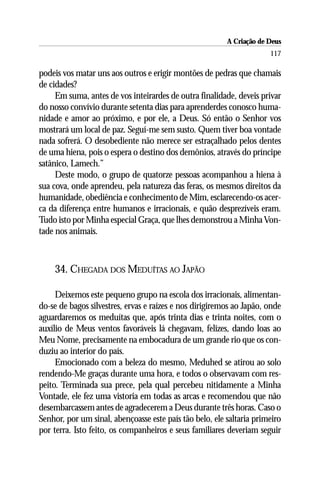 A Criação de Deus
                                                                      117

podeis vos matar uns aos outros e erigir montões de pedras que chamais
de cidades?
     Em suma, antes de vos inteirardes de outra finalidade, deveis privar
do nosso convívio durante setenta dias para aprenderdes conosco huma-
nidade e amor ao próximo, e por ele, a Deus. Só então o Senhor vos
mostrará um local de paz. Seguí-me sem susto. Quem tiver boa vontade
nada sofrerá. O desobediente não merece ser estraçalhado pelos dentes
de uma hiena, pois o espera o destino dos demônios, através do príncipe
satânico, Lamech.”
     Deste modo, o grupo de quatorze pessoas acompanhou a hiena à
sua cova, onde aprendeu, pela natureza das feras, os mesmos direitos da
humanidade, obediência e conhecimento de Mim, esclarecendo-os acer-
ca da diferença entre humanos e irracionais, e quão desprezíveis eram.
Tudo isto por Minha especial Graça, que lhes demonstrou a Minha Von-
tade nos animais.



    34. CHEGADA DOS MEDUÍTAS AO JAPÃO

     Deixemos este pequeno grupo na escola dos irracionais, alimentan-
do-se de bagos silvestres, ervas e raízes e nos dirigiremos ao Japão, onde
aguardaremos os meduítas que, após trinta dias e trinta noites, com o
auxílio de Meus ventos favoráveis lá chegavam, felizes, dando loas ao
Meu Nome, precisamente na embocadura de um grande rio que os con-
duziu ao interior do país.
     Emocionado com a beleza do mesmo, Meduhed se atirou ao solo
rendendo-Me graças durante uma hora, e todos o observavam com res-
peito. Terminada sua prece, pela qual percebeu nitidamente a Minha
Vontade, ele fez uma vistoria em todas as arcas e recomendou que não
desembarcassem antes de agradecerem a Deus durante três horas. Caso o
Senhor, por um sinal, abençoasse este país tão belo, ele saltaria primeiro
por terra. Isto feito, os companheiros e seus familiares deveriam seguir
 