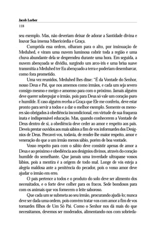 Jacob Lorber
118

seu exemplo. Mas, não deveriam deixar de adorar a Santidade divina e
louvar Sua imensa Misericórdia e Graça.
      Cumprida essa ordem, olharam para o alto, por insinuação de
Meduhed, e viram uma nuvem luminosa cobrir toda a região e uma
chuva abundante dela se desprendeu durante uma hora. Em seguida, a
nuvem abençoada se dividiu, surgindo um arco-íris e uma brisa suave
transmitia a Meduhed ter Eu abençoado a terra e poderiam desembarcar,
como fora prometido.
      Uma vez reunidos, Meduhed lhes disse: “É da Vontade do Senhor,
nosso Deus e Pai, que nos amemos como irmãos, e cada um seja severo
consigo mesmo e meigo e amoroso para com o próximo. Jamais alguém
deve querer sobrepujar o irmão, pois para Deus só vale um coração puro
e humilde. E caso alguém receba a Graça que Ele me conferiu, deve estar
pronto para servir a todos e a dar o melhor exemplo. Somente os meno-
res são obrigados à obediência incondicional, em virtude de sua fraqueza
inata e indispensável educação. Mas, quando conhecerem a Vontade de
Deus dentro de si, a obediência deve ceder ao amor e respeito aos pais.
Deveis prestar ouvidos aos mais sábios a fim de vos informardes dos Desíg-
nios de Deus. Precavei-vos, todavia, de render-lhe maior respeito, amor e
veneração do que a um irmão menos sábio, porém de boa vontade.
      Vosso respeito para com o sábio deve consistir apenas de amor a
Deus e ao próximo e obediência aos desígnios divinos, através do coração
humilde do semelhante. Que jamais uma inverdade ultrapasse vossos
lábios, pois a mentira é a origem de todo mal. Longe de vós esteja a
alegria maldosa ante a penitência do pecador, pois o vosso amor deve
ajudar o irmão em erro.
      O país pertence a todos e o produto do solo deve ser alimento dos
necessitados, e o forte deve colher para os fracos. Sede bondosos para
com os animais que vos fornecem o leite saboroso.
      Que cada um se submeta ao seu irmão, procurando ajudá-lo; nunca
deve ser dada uma ordem, pois convém tratar-vos com amor a fim de vos
tornardes filhos de Um Só Pai. Como o Senhor nos dá mais do que
necessitamos, devemos ser moderados, alimentando-nos com sobrieda-
 