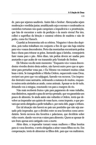 A Criação de Deus
                                                                          119

de, para que sejamos saudáveis. Assim fala o Senhor: Abençoadas sejam
moderação e medidas justas; amaldiçoado seja o excesso e condenados os
caminhos tortuosos nos quais campeiam a impudicícia e a prostituição,
que hão de encontrar a noite da perdição e da morte eterna! Por isto,
colhei o supérfluo da bênção e construí celeiros de madeira e não de
pedra, como fez Hanoch.
      Guardai as ferramentas sob os celeiros. Ninguém é dono dos depó-
sitos, pois todos trabalham em conjunto a fim de que não haja miséria
para vós e vossos descendentes. Perto das montanhas encontrareis pedras
lisas e duras para triturar os grãos. Juntando água à farinha, conseguireis
fazer massa para o pão. Além disso, tais pedras devem ser usadas para
anotardes o que acabo de vos transmitir pela Vontade do Senhor.
      Ele Mesmo vos diz neste momento: “Enquanto vós e vossos descen-
dentes viverdes dentro desta ordem, não haverá outro povo que se apro-
xime para perturbar vossa paz, e Eu Mesmo vos ensinarei muitas coisas
boas e úteis. Se transgredirdes a Minha Ordem, esquecendo vosso Deus,
enviarei um povo que vos subjugará, fazendo-vos escravos. Um impera-
dor destruirá vosso santuário, ordenando a matança de muitos, enquan-
to outros serão atrelados ao arado, como animais. Apossar-se-ão de tudo,
deixando-vos à míngua, enxotando-vos para a margem do rio.
      Não mais recebereis frutos e pão para pagamento de vosso trabalho,
mas distintivos, segundo o grau do serviço prestado, que vos garantirão um
pouco de alimento. Se ainda assim não voltardes à Ordem, tereis que de-
volver ao imperador um quinto de vosso lucro, como imposto, o que pro-
vará que sereis obrigados a pedir trabalho e, por meio dele, pagar o tributo.
      Em tal situação não haverá no país um pontinho que não seja ane-
xado pelo imperador, que o dividirá entre os seus favoritos como arren-
datário. Sereis escravos dos favoritos e palacianos, que decidirão sobre
vida e morte, dando-vos ervas e raízes para alimento. Quem se apossar de
um fruto apenas será castigado com a morte.
      Além disto, o imperador tomará vossas mulheres e filhas bonitas
para si e seus favoritos, e sereis obrigados a atirar vossos filhos no rio. Em
compensação, tereis de alimentar os filhos dele, para que vos maltratem.
 