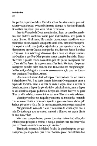 Jacob Lorber
120

Eu, porém, taparei os Meus Ouvidos até os fins dos tempos para não
escutar vossas queixas, e vosso destino será pior que na época de Hanoch.
Gravai isto nas pedras para vossa futura recordação.
      Esta é a Vontade de Deus, meus irmãos. Seguí os conselhos recebi-
dos, que podereis continuar como povo independente, sem perda de
vossos direitos. Finalmente, Ele também ordenou que prendêsseis as ar-
cas umas às outras, fazendo uma ponte sobre o rio, para podermos pene-
trar o país e usá-lo com justiça. Ajoelhai-vos para agradecermos ao Se-
nhor por esta imensa Graça e acompanhai-me, dizendo: Santo, Bondoso
e Poderoso Deus, nós Te agradecemos! Que a nossa voz atinja Teus San-
tos Ouvidos e que Teu Olhar penetre nossos corações humildes. Desco-
nhecemos o quanto é vazia nossa alma, por isto queira nos agraciar com
o Calor de Teu Amor. Se esquecermos a Tua Santa Vontade, não permi-
tas sejamos punidos pelos homens, mas Tu Mesmo nos castigues segun-
do Tua Justiça e Meiguice, e transforma o nosso coração para nos tornar-
mos iguais aos Teus filhos. Amém.
      Ide e cumprí tudo no devido tempo e convencei-vos como o Senhor
é Verdadeiro e Fiel. E se tudo tiverdes feito sem O esquecerdes antes e
depois do trabalho, antes e depois de cada refeição, antes e depois de
dormirdes, antes e depois do pôr-do-Sol e, principalmente, antes e depois
de vos unirdes à esposa, pedindo a bênção do Senhor, havereis de gerar
filhos da vida e da luz; caso contrário, somente filhos da morte e da treva.
      Viverei perto deste rio, naquela gruta acima da montanha, morando
com os meus. Tanto a montanha quanto a gruta me foram dadas pelo
Senhor, por amor a vós, a fim de me encontrardes, sempre que necessário.
      Atingirei idade avançada e serei testemunha de vossas ações boas e
más. De todos que aqui se encontram serei o último a vos seguir diante
da Face do Senhor.
      Vós, meus companheiros, que vos tornastes sábios e instruídos, dis-
tribuí o povo pelo país e ensinai-o no que precisar e na lua cheia voltai
para receberdes conselhos e orientação. Amém.”
      Terminado o sermão, Meduhed foi alvo de grande respeito por par-
te do povo, que se ajoelhou para render honras e preces durante três dias.
 