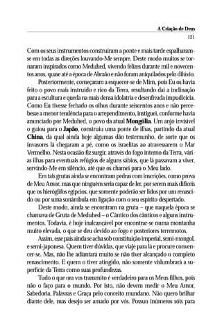 A Criação de Deus
                                                                        121

Com os seus instrumentos construíram a ponte e mais tarde espalharam-
se em todas as direções louvando-Me sempre. Deste modo muitos se tor-
naram inspirados como Meduhed, vivendo felizes durante mil e novecen-
tos anos, quase até a época de Abraão e não foram aniquilados pelo dilúvio.
      Posteriormente, começaram a esquecer-se de Mim, pois Eu os havia
feito o povo mais instruído e rico da Terra, resultando daí a inclinação
para a escultura e queda na mais densa idolatria e desenfreada impudicícia.
Como Eu tivesse fechado os olhos durante seiscentos anos e não perce-
besse a menor tendência para o arrependimento, instiguei, conforme havia
anunciado por Meduhed, o povo da atual Mongólia. Um anjo invisível
o guiou para o Japão, construiu uma ponte de ilhas, partindo da atual
China, da qual ainda hoje algumas dão testemunho, de sorte que os
invasores lá chegaram a pé, como os israelitas ao atravessarem o Mar
Vermelho. Nesta ocasião fiz surgir, através do fogo interno da Terra, vári-
as ilhas para eventuais refúgios de alguns sábios, que lá passavam a viver,
servindo-Me em silêncio, até que os chamei para o Meu lado.
      Em tais grutas ainda se encontram pedras com inscrições, como prova
de Meu Amor, mas que ninguém seria capaz de ler, por serem mais difíceis
que os hieróglifos egípcios, que somente poderão ser lidos por um renasci-
do ou por uma sonâmbula em ligação com o seu espírito despertado.
      Deste modo, ainda se encontram na gruta – que naquela época se
chamava de Gruta de Meduhed – o Cântico dos cânticos e alguns instru-
mentos. Todavia, é hoje inalcançável por encontrar-se numa montanha
muito elevada, o que se deu devido ao fogo e posteriores terremotos.
      Assim, esse país ainda se acha sob constituição imperial, semi-mongol,
e semi-japonesa. Quem tiver dúvidas, que viaje para lá e procure conven-
cer-se. Mas, não lhe adiantará muito se não tiver alcançado o completo
renascimento. E quem o tiver atingido, não somente vislumbrará a su-
perfície da Terra como suas profundezas.
      Tudo o que ora vos transmito é verdadeiro para os Meus filhos, pois
não o faço para o mundo. Por isto, não devem medir o Meu Amor,
Sabedoria, Palavras e Graça pelo conceito mundano. Não quero brilhar
diante dele, mas desejo ser amado por vós. Possuo inúmeros sóis para
 