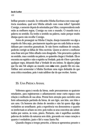 Jacob Lorber
122

brilhar perante o mundo. Se criticardes Minha Escritura com vossa sapi-
ência mundana, qual será Minha atitude com vossa tolice? Aprendei
Comigo, e somente depois de orientados por Mim, compreendereis onde
estão as melhores regras, Comigo ou com o mundo. O mundo tem a
palavra no sentido; Eu tenho o sentido na palavra, razão porque muito
dissipa quem não recolhe Comigo.
     Antes de prosseguir na Minha Criação, desejo transmitir-vos algo a
respeito do Meu anjo, precisamente àqueles que em cada linha se escan-
dalizam por conceitos gramaticais. Se não forem maldosos de coração,
poderão corrigir as falhas de Meu escrivão. Quem se atrever a melhorar
uma frase será por Mim olhado com desagrado. Não procureis a palavra
no sentido, mas o sentido na palavra, se quiserdes chegar à Verdade. Ela se
encontra no espírito e não o espírito na Verdade, pois ele é livre e precedeu
qualquer regra, deixando fluir a Verdade de seu íntimo. Se alguém julgar
que Eu não Me adapto ao mundo com esta veste, guarde-Me em casa.
Melhor será acrescentar à Minha Escritura uma regra deduzida do que
uma crítica mundana, pois é mais sublime dar do que receber. Amém.



      35. UMA PRÉDICA ANIMAL

     Voltemos agora à escola da hiena, onde procuraremos os quatorze
estudantes, para registrarmos o adiantamento nesse curto espaço com
relação à melhoria de sua alma. Prestai bem atenção para ouvirdes uma
forte admoestação partindo da hiena, de um tigre, um leão, um lobo e
um urso. Os homens são cheios de mentira e não há quem diga algo
verdadeiro ao semelhante, pois a experiência vos demonstrou o quanto
os intelectuais se acham no erro; pois todos os seus conceitos são substi-
tuídos por outros, às vezes, piores. Portanto, não é supérfluo ouvirdes
palavras do âmbito da natureza sem dolo, gravando em vosso coração o
quanto é verdadeiro, justo e fiel o vosso Santo Pai.
     Quando chegou o tempo prescrito, a hiena se apresentou perante o
 