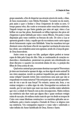 A Criação de Deus
                                                                         123

grupo assustado, a fim de despertar sua atenção através do medo, e disse,
de boca escancarada e com Minha Permissão: “Levantai-vos da morte,
pois assim o quer o Senhor e Deus Onipotente de todos os seres. O
tempo passou veloz, dia e noite se revezaram sobre vossa fraca existência.
Naquele tempo em que fostes guiados por mim até aqui, vistes a Lua
brilhar em sua fase plena, iluminando as trilhas íngremes dos picos até
chegarmos à grota habitada por mim e meus filhotes. Foi posta à vossa
disposição para vosso conforto na frescura do solo. De novo a Lua se
apresenta grande e cheia, e aquilo que ela vos ensinou neste curto espaço
deveis futuramente copiar com fidelidade. Vossa luz mundana terá que
diminuir como a luz lunar a fim de vos capacitar à aceitação de uma nova
luz celeste, um verdadeiro amor sem egoísmo, sendo ele a Graça do gran-
de Deus benevolente.
      Assim como eu agora vos falo, qualquer objeto poderá se tornar
capaz de falar pela Graça do Alto. Mas, se continuardes de corações en-
durecidos e dominadores, prosternai-vos perante nós relembrando-vos
desse discurso e o quanto vos encontrais abaixo de nós, e a posição dos
filhos de Deus acima de nós.
      Qual seria o animal que procurasse dominar sua espécie? Porventura
já vistes um irracional se apossar de algo, ou tirar algo de outro animal? Já
nos vistes assassinar, mentir ou praticar impudicícias para satisfação de
nossa volúpia? Quando teríeis visto cometermos uma ação que não se
enquadrasse em nossa natureza? Não seria justo que os animais aprendes-
sem de vós o uso de suas forças? No entanto, somos nós, feras, a vos
ensinar meiguice e o sábio rigor da vida. Envergonhai-vos senhores do
mundo, por ter um inseto que zune nos meus ouvidos maior sabedoria
que vós e a cidade de Hanoch com as dez circunjacentes. Muito embora
sua existência não dure mais que alguns dias e quase nenhum vestígio
exista de sua ação, ele realizou muito mais do que vós desde os tempos de
Caim com vossas fabulosas construções e os martírios aplicados aos se-
melhantes, pois o inseto cumpriu a Vontade de Deus e se alegrou com
sua existência. Vós conseguistes esquecer o vosso valor e sobretudo o
valor infinito do Amor Santificado de Deus, Eterno e Santo.
 