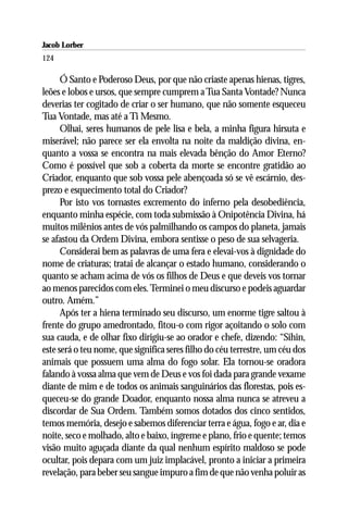 Jacob Lorber
124

      Ó Santo e Poderoso Deus, por que não criaste apenas hienas, tigres,
leões e lobos e ursos, que sempre cumprem a Tua Santa Vontade? Nunca
deverias ter cogitado de criar o ser humano, que não somente esqueceu
Tua Vontade, mas até a Ti Mesmo.
      Olhai, seres humanos de pele lisa e bela, a minha figura hirsuta e
miserável; não parece ser ela envolta na noite da maldição divina, en-
quanto a vossa se encontra na mais elevada bênção do Amor Eterno?
Como é possível que sob a coberta da morte se encontre gratidão ao
Criador, enquanto que sob vossa pele abençoada só se vê escárnio, des-
prezo e esquecimento total do Criador?
      Por isto vos tornastes excremento do inferno pela desobediência,
enquanto minha espécie, com toda submissão à Onipotência Divina, há
muitos milênios antes de vós palmilhando os campos do planeta, jamais
se afastou da Ordem Divina, embora sentisse o peso de sua selvageria.
      Considerai bem as palavras de uma fera e elevai-vos à dignidade do
nome de criaturas; tratai de alcançar o estado humano, considerando o
quanto se acham acima de vós os filhos de Deus e que deveis vos tornar
ao menos parecidos com eles. Terminei o meu discurso e podeis aguardar
outro. Amém.”
      Após ter a hiena terminado seu discurso, um enorme tigre saltou à
frente do grupo amedrontado, fitou-o com rigor açoitando o solo com
sua cauda, e de olhar fixo dirigiu-se ao orador e chefe, dizendo: “Sihin,
este será o teu nome, que significa seres filho do céu terrestre, um céu dos
animais que possuem uma alma do fogo solar. Ela tornou-se oradora
falando à vossa alma que vem de Deus e vos foi dada para grande vexame
diante de mim e de todos os animais sanguinários das florestas, pois es-
queceu-se do grande Doador, enquanto nossa alma nunca se atreveu a
discordar de Sua Ordem. Também somos dotados dos cinco sentidos,
temos memória, desejo e sabemos diferenciar terra e água, fogo e ar, dia e
noite, seco e molhado, alto e baixo, íngreme e plano, frio e quente; temos
visão muito aguçada diante da qual nenhum espírito maldoso se pode
ocultar, pois depara com um juiz implacável, pronto a iniciar a primeira
revelação, para beber seu sangue impuro a fim de que não venha poluir as
 