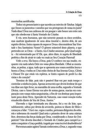 A Criação de Deus
                                                                       125

montanhas santificadas.
      Todos vós presenciastes o que sucedeu ao exército de Tatahar. Julgais
que foram os jumentos e camelos que vos protegeram de nossa ira justa?
Nada disso! Deus nos ordenou de vos poupar e não houve um entre nós
que não obedecesse à Santa Vontade do Criador.
      E vós, seres humanos, que não somente possuís os cinco sentidos,
mas usufruís igualmente de uma alma imortal e, dentro dela, de um
espírito divino, fostes capazes de esquecer Deus e desconsiderar Sua Von-
tade e Seu Santíssimo Nome? Ó gênero miserável deste planeta, o que
pretendes ser, se Deus – o Santo, teu Criador amoroso, pelo Qual surgis-
te – foi exterminado por ti? Ele, que, além disto, te supriu de liberdade
perfeita a fim de atrair-te cada vez mais ao Seu Coração Paternal!
      Vêde a erva. Ela louva a Deus, pois O conhece em sua mudez, en-
quanto vós nada sabeis Dele em vossa plena liberdade. Olhai as monta-
nhas, as pedras, a água, tudo que se apresenta aos vossos sentidos louva e
honra a Deus, e todos os Céus estão cheios de Sua Imensa Graça, Glória
e Honra! De que estais vós repletos, se fostes capazes de perdê-Lo das
vistas e do coração?
      Termino de falar, pois não é possível fitar-vos por mais tempo e
controlar a minha ira justa. Apenas acrescento que deveis lembrar do que
vos disse um tigre feroz, na mansidão de uma ovelha, segundo a Vontade
Divina, caso o Amor Eterno vos salve de nossas garras, macias em com-
paração com vossas mãos sanguinárias, a fim de vos destinar para impor-
tante povo desta Terra. Aprendei da Natureza, caso vosso coração tenha
emudecido diante da Voz de Deus. Amém.”
      Havendo o tigre terminado seu discurso, foi a vez do leão, que,
subitamente, saltou por detrás do arvoredo, postou-se diante de Sihin e
começou a falar: “Ouví-me, cegos e surdos, pretensos dirigentes do orbe,
reis e soberanos do mundo! Qual seria o primeiro dever de uma criatura
livre, detentora das forças dadas por Deus, considerando o Amor do Oni-
potente? Não deveria descobrir a Vontade do Criador para cumpri-La e
assim conquistar a Graça perdida, tragada por vossa incrível desobediência?
      Porventura assim agistes? Jamais conhecestes a Deus, e, segundo vossa
 