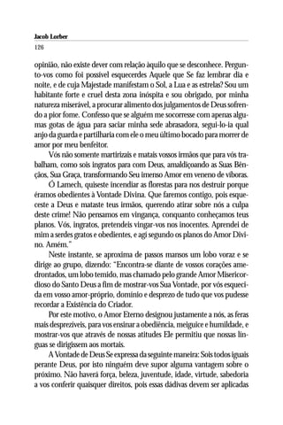 Jacob Lorber
126

opinião, não existe dever com relação àquilo que se desconhece. Pergun-
to-vos como foi possível esquecerdes Aquele que Se faz lembrar dia e
noite, e de cuja Majestade manifestam o Sol, a Lua e as estrelas? Sou um
habitante forte e cruel desta zona inóspita e sou obrigado, por minha
natureza miserável, a procurar alimento dos julgamentos de Deus sofren-
do a pior fome. Confesso que se alguém me socorresse com apenas algu-
mas gotas de água para saciar minha sede abrasadora, segui-lo-ia qual
anjo da guarda e partilharia com ele o meu último bocado para morrer de
amor por meu benfeitor.
     Vós não somente martirizais e matais vossos irmãos que para vós tra-
balham, como sois ingratos para com Deus, amaldiçoando as Suas Bên-
çãos, Sua Graça, transformando Seu imenso Amor em veneno de víboras.
     Ó Lamech, quiseste incendiar as florestas para nos destruir porque
éramos obedientes à Vontade Divina. Que faremos contigo, pois esque-
ceste a Deus e mataste teus irmãos, querendo atirar sobre nós a culpa
deste crime! Não pensamos em vingança, conquanto conheçamos teus
planos. Vós, ingratos, pretendeis vingar-vos nos inocentes. Aprendei de
mim a serdes gratos e obedientes, e agí segundo os planos do Amor Divi-
no. Amém.”
     Neste instante, se aproxima de passos mansos um lobo voraz e se
dirige ao grupo, dizendo: “Encontra-se diante de vossos corações ame-
drontados, um lobo temido, mas chamado pelo grande Amor Misericor-
dioso do Santo Deus a fim de mostrar-vos Sua Vontade, por vós esqueci-
da em vosso amor-próprio, domínio e desprezo de tudo que vos pudesse
recordar a Existência do Criador.
     Por este motivo, o Amor Eterno designou justamente a nós, as feras
mais desprezíveis, para vos ensinar a obediência, meiguice e humildade, e
mostrar-vos que através de nossas atitudes Ele permitiu que nossas lín-
guas se dirigissem aos mortais.
     A Vontade de Deus Se expressa da seguinte maneira: Sois todos iguais
perante Deus, por isto ninguém deve supor alguma vantagem sobre o
próximo. Não haverá força, beleza, juventude, idade, virtude, sabedoria
a vos conferir quaisquer direitos, pois essas dádivas devem ser aplicadas
 