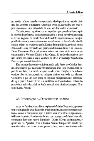 A Criação de Deus
                                                                      127

no auxílio mútuo, para dar-vos oportunidade de praticar as virtudes divi-
nas. Foi somente o puríssimo Amor que levou a Divindade a vos criar e,
por vossa causa, uma infinidade de seres são destinados a vos servir.
      Todavia, vossa cegueira e surdez impedem que percebais algo daqui-
lo que vos beneficiaria, pois a sensualidade e o amor carnal vos atiraram
às trevas, às garras da morte. Mudai de índole, equilibrai vossos desejos,
purificai-vos com amor e tornai-vos semelhantes na humildade, obedi-
ência e ordem na criação da prole. Desistí da impudicícia, procriai com a
Bênção de Deus, tornando-vos pais verdadeiros no Amor e na Graça de
Deus. Devem os filhos primeiro obedecer ao vosso sábio amor, onde
encontrarão a Vontade Divina e Sua Graça. Só então descobrireis que
não fomos nós, feras, e sim a Vontade de Deus a vos dirigir Suas Santas
Palavras por nosso intermédio.
      E se alcançardes o que vos foi ensinado pelo Amor do Criador Eter-
no, descobrireis que não somente irracionais, mas toda criatura será ca-
paz de vos falar, e a morte se apartará de vosso coração, e de olhos e
ouvidos abertos percebereis os milagres divinos em toda sua clareza.
Considerai o que um lobo acaba de vos dizer milagrosamente, perceben-
do, que para o Amor Eterno e a Santidade de Deus todas as coisas são
possíveis, e assim descobrireis fenômenos ainda mais singulares pela Gra-
ça de Deus. Amém.”



    36. RECORDAÇÃO DA DESOBEDIÊNCIA DE ADÃO

     Após ter finalizado seu discurso pleno de Minha Sabedoria, apresen-
tou-se um grande urso diante do grupo contrito, fitando-o com inquie-
tação, como a demonstrar que o ânimo dos presentes era igualmente
tolhido e inquieto. Finalmente abriu a boca e, segundo Minha Vontade,
começou a dizer com rigor e dignidade: “Quem é Deus, quem sois vós, e
quem sou eu? Após ter Deus, o Eterno, Santo e Onipotente, criado este
mundo visível com todos os sóis, planetas, luas, mares, montanhas, vales
 