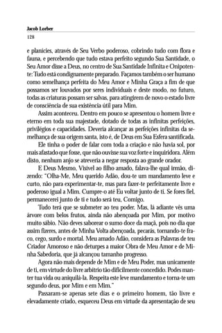 Jacob Lorber
128

e planícies, através de Seu Verbo poderoso, cobrindo tudo com flora e
fauna, e percebendo que tudo estava perfeito segundo Sua Santidade, o
Seu Amor disse a Deus, no centro de Sua Santidade Infinita e Onipoten-
te: Tudo está condignamente preparado. Façamos também o ser humano
como semelhança perfeita do Meu Amor e Minha Graça a fim de que
possamos ser louvados por seres individuais e deste modo, no futuro,
todas as criaturas possam ser salvas, para atingirem de novo o estado livre
de consciência de sua existência útil para Mim.
      Assim aconteceu. Dentro em pouco se apresentou o homem livre e
eterno em toda sua majestade, dotado de todas as infinitas perfeições,
privilégios e capacidades. Deveria alcançar as perfeições infinitas da se-
melhança de sua origem santa, isto é, de Deus em Sua Esfera santificada.
      Ele tinha o poder de falar com toda a criação e não havia sol, por
mais afastado que fosse, que não ouvisse sua voz forte e inquiridora. Além
disto, nenhum anjo se atreveria a negar resposta ao grande orador.
      E Deus Mesmo, Visível ao filho amado, falava-lhe qual irmão, di-
zendo: “Olha-Me, Meu querido Adão, dou-te um mandamento leve e
curto, não para experimentar-te, mas para fazer-te perfeitamente livre e
poderoso igual a Mim. Cumpre-o até Eu voltar junto de ti. Se fores fiel,
permanecerei junto de ti e tudo será teu, Comigo.
      Tudo terá que se submeter ao teu poder. Mas, lá adiante vês uma
árvore com belos frutos, ainda não abençoada por Mim, por motivo
muito sábio. Não deves saborear o sumo doce da maçã, pois no dia que
assim fizeres, antes de Minha Volta abençoada, pecarás, tornando-te fra-
co, cego, surdo e mortal. Meu amado Adão, considera as Palavras de teu
Criador Amoroso e não deturpes a maior Obra de Meu Amor e de Mi-
nha Sabedoria, que já alcançou tamanho progresso.
      Agora não mais depende de Mim e de Meu Poder, mas unicamente
de ti, em virtude do livre arbítrio tão dificilmente concedido. Podes man-
ter tua vida ou aniquilá-la. Respeita este leve mandamento e torna-te um
segundo deus, por Mim e em Mim.”
      Passaram-se apenas sete dias e o primeiro homem, tão livre e
elevadamente criado, esqueceu Deus em virtude da apresentação de seu
 