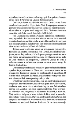 A Criação de Deus
                                                                       129

segundo eu tornando-se fraco, surdo e cego, pois desrespeitou o Manda-
mento cheio de Amor de um Criador Bondoso e Santo.
     Com isto, o Eterno irou-Se e destruiu toda a Criação visível diante
dos olhos do arrependido vilipendiador. Nada ficou poupado, nem uma
pedra do tamanho de uma maçã, nem um animal que há milênios cami-
nhava sobre as campinas ainda magras da Terra. Tudo encontrou sua
destruição no infinito mar de fogo da ira da Divindade.
     Para Deus nada mais era santo. Culpado ou inocente, não fazia dife-
rença à grande Ira. Em todas as esferas infinitas ouvia-se Sua Voz terrível
anunciando a eterna perdição a todos os seres. Os mundos estremeceram
e se desintegraram nos seus alicerces e seus destroços despencaram com
uivos e clamores diante da Face irada de Deus.
     Todavia, ocorreu algo que jamais um anjo poderia compreender.
Enquanto Ele, o Santo, tudo destruía com a Destra, em virtude do ultra-
je pelo pecado do grande réu, a Mão Esquerda protegeu o queixoso peca-
dor. Bastou que uma pequena lágrima caísse no Olho cruelmente irado
de Deus e toda Sua ira desapareceu, e uma nova Criação lhe sorria e
todos os mundos se encheram de novo de inúmeros seres a serviço do
homem desobediente.
     Continuou agraciado após o pecado por quase trinta anos com todo
o poder e força que tivera antes. No entanto, caiu em erro de novo por ter
se esquecido do amoroso Criador, no atordoamento de sua volúpia. O
Criador então o expulsou do Paraíso, enquanto num outro ponto o de-
serto tinha que florir sob os pés do grande pecador.
     O fratricida Caim foi contemplado com um país frutífero porque se
arrependera do crime cometido, e foi salvo das garras de seu filho Hanoch,
recebendo ainda o mar e todo o território daquele país. Assim também
ocorreu com Meduhed e seu povo. E agora Seu infinito Amor Se eviden-
cia convosco e Seu Coração não Se fecha diante de Lamech, o maior réu.
Vêde, criaturas indignas, o Amor infinito de Deus ainda vos envolve,
não obstante vossos pecados. Ouví Sua Voz transmitindo Sua Graça. Em
direção ao meio-dia há um país a vós destinado. Enquanto termino meu
discurso e vos prosternais diante de Seu Amor, Ele vos enviará um anjo
 