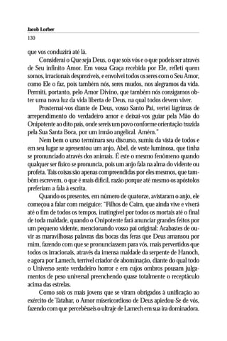 Jacob Lorber
130

que vos conduzirá até lá.
     Considerai o Que seja Deus, o que sois vós e o que podeis ser através
de Seu infinito Amor. Em vossa Graça recebida por Ele, refletí quem
somos, irracionais desprezíveis, e envolvei todos os seres com o Seu Amor,
como Ele o faz, pois também nós, seres mudos, nos alegramos da vida.
Permití, portanto, pelo Amor Divino, que também nós consigamos ob-
ter uma nova luz da vida liberta de Deus, na qual todos devem viver.
     Prosternai-vos diante de Deus, vosso Santo Pai, vertei lágrimas de
arrependimento do verdadeiro amor e deixai-vos guiar pela Mão do
Onipotente ao dito país, onde sereis um povo conforme orientação trazida
pela Sua Santa Boca, por um irmão angelical. Amém.”
     Nem bem o urso terminara seu discurso, sumiu da vista de todos e
em seu lugar se apresentou um anjo, Abel, de veste luminosa, que tinha
se pronunciado através dos animais. É este o mesmo fenômeno quando
qualquer ser físico se pronuncia, pois um anjo fala na alma do vidente ou
profeta. Tais coisas são apenas compreendidas por eles mesmos, que tam-
bém escrevem, o que é mais difícil, razão porque até mesmo os apóstolos
preferiam a fala à escrita.
     Quando os presentes, em número de quatorze, avistaram o anjo, ele
começou a falar com meiguice: “Filhos de Caim, que ainda vive e viverá
até o fim de todos os tempos, inatingível por todos os mortais até o final
de toda maldade, quando o Onipotente fará anunciar grandes feitos por
um pequeno vidente, mencionando vosso pai original: Acabastes de ou-
vir as maravilhosas palavras das bocas das feras que Deus amansou por
mim, fazendo com que se pronunciassem para vós, mais pervertidos que
todos os irracionais, através da imensa maldade da serpente de Hanoch,
e agora por Lamech, terrível criador de abominação, diante do qual todo
o Universo sente verdadeiro horror e em cujos ombros pousam julga-
mentos de peso universal preenchendo quase totalmente o receptáculo
acima das estrelas.
     Como sois os mais jovens que se viram obrigados à unificação ao
exército de Tatahar, o Amor misericordioso de Deus apiedou-Se de vós,
fazendo com que percebêsseis o ultraje de Lamech em sua ira dominadora.
 