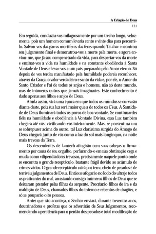 A Criação de Deus
                                                                      131

Em seguida, conduziu-vos milagrosamente por um trecho longo, veloz-
mente, pois um homem comum levaria cento e vinte dias para percorrê-
lo. Salvou-vos das garras mortíferas das feras quando Tatahar encontrou
seu julgamento final e demonstrou-vos a morte pela morte, e agora en-
viou-me, que já sou compenetrado da vida, para despertar-vos da morte
e ensinar-vos a vida na humildade e na constante obediência à Santa
Vontade de Deus e levar-vos a um país preparado pelo Amor eterno. Só
depois de vos terdes manifestado pela humildade podereis reconhecer,
através da Graça, o valor verdadeiro e santo da vida e, por ele, o Amor do
Santo Criador e Pai de todos os anjos e homens, não só deste mundo,
mas de inúmeros outros que jamais imaginastes. Este conhecimento é
dado apenas aos filhos e anjos de Deus.
      Ainda assim, virá uma época em que todos os mundos se curvarão
diante deste, pois sua luz será maior que a de todos os Céus. A Santida-
de de Deus iluminará todos os povos de boa vontade. Se continuardes
fiéis na humildade e obediência à Vontade Divina, essa Luz também
chegará até vós, vivificando-vos inteiramente. Mas, se porventura um
se sobrepuser acima do outro, tal Luz claríssima surgida do Âmago de
Deus chegará junto de vós como a luz do sol mais longínquo, na noite
mais trevosa da Terra.
      Os descendentes de Lamech atingirão com suas cabeças o firma-
mento por causa de seu orgulho, perfurando-o em sua obstinação cega e
muda como vilipendiadores trevosos, precisamente naquele ponto onde
se encontra o grande receptáculo, bastante frágil devido ao acúmulo de
crimes vários. O grande receptáculo cairá por terra, cheio de pecados e de
terríveis julgamentos de Deus. Então se afogarão no lodo do ultraje todos
os praticantes do mal, arrastando consigo inúmeros filhos de Deus que se
deixaram prender pelas filhas da serpente. Procriarão filhos de ira e da
maldição de Deus, chamados filhos do inferno e rebentos de dragões, e
só se pouparão oito pessoas.
      Antes que isto aconteça, o Senhor enviará, durante trezentos anos,
doutrinadores e profetas que os advertirão de Seus Julgamentos, reco-
mendando a penitência para o perdão dos pecados e total modificação de
 