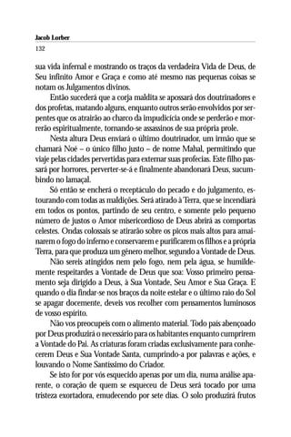 Jacob Lorber
132

sua vida infernal e mostrando os traços da verdadeira Vida de Deus, de
Seu infinito Amor e Graça e como até mesmo nas pequenas coisas se
notam os Julgamentos divinos.
      Então sucederá que a corja maldita se apossará dos doutrinadores e
dos profetas, matando alguns, enquanto outros serão envolvidos por ser-
pentes que os atrairão ao charco da impudicícia onde se perderão e mor-
rerão espiritualmente, tornando-se assassinos de sua própria prole.
      Nesta altura Deus enviará o último doutrinador, um irmão que se
chamará Noé – o único filho justo – de nome Mahal, permitindo que
viaje pelas cidades pervertidas para externar suas profecias. Este filho pas-
sará por horrores, perverter-se-á e finalmente abandonará Deus, sucum-
bindo no lamaçal.
      Só então se encherá o receptáculo do pecado e do julgamento, es-
tourando com todas as maldições. Será atirado à Terra, que se incendiará
em todos os pontos, partindo de seu centro, e somente pelo pequeno
número de justos o Amor misericordioso de Deus abrirá as comportas
celestes. Ondas colossais se atirarão sobre os picos mais altos para amai-
narem o fogo do inferno e conservarem e purificarem os filhos e a própria
Terra, para que produza um gênero melhor, segundo a Vontade de Deus.
      Não sereis atingidos nem pelo fogo, nem pela água, se humilde-
mente respeitardes a Vontade de Deus que soa: Vosso primeiro pensa-
mento seja dirigido a Deus, à Sua Vontade, Seu Amor e Sua Graça. E
quando o dia findar-se nos braços da noite estelar e o último raio do Sol
se apagar docemente, deveis vos recolher com pensamentos luminosos
de vosso espírito.
      Não vos preocupeis com o alimento material. Todo país abençoado
por Deus produzirá o necessário para os habitantes enquanto cumprirem
a Vontade do Pai. As criaturas foram criadas exclusivamente para conhe-
cerem Deus e Sua Vontade Santa, cumprindo-a por palavras e ações, e
louvando o Nome Santíssimo do Criador.
      Se isto for por vós esquecido apenas por um dia, numa análise apa-
rente, o coração de quem se esqueceu de Deus será tocado por uma
tristeza exortadora, emudecendo por sete dias. O solo produzirá frutos
 