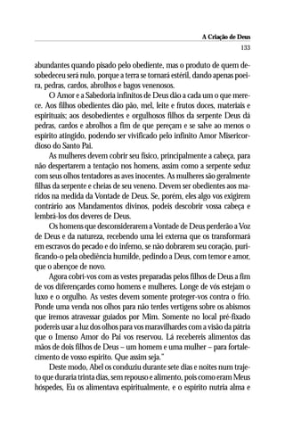 A Criação de Deus
                                                                      133

abundantes quando pisado pelo obediente, mas o produto de quem de-
sobedeceu será nulo, porque a terra se tornará estéril, dando apenas poei-
ra, pedras, cardos, abrolhos e bagos venenosos.
     O Amor e a Sabedoria infinitos de Deus dão a cada um o que mere-
ce. Aos filhos obedientes dão pão, mel, leite e frutos doces, materiais e
espirituais; aos desobedientes e orgulhosos filhos da serpente Deus dá
pedras, cardos e abrolhos a fim de que pereçam e se salve ao menos o
espírito atingido, podendo ser vivificado pelo infinito Amor Misericor-
dioso do Santo Pai.
     As mulheres devem cobrir seu físico, principalmente a cabeça, para
não despertarem a tentação nos homens, assim como a serpente seduz
com seus olhos tentadores as aves inocentes. As mulheres são geralmente
filhas da serpente e cheias de seu veneno. Devem ser obedientes aos ma-
ridos na medida da Vontade de Deus. Se, porém, eles algo vos exigirem
contrário aos Mandamentos divinos, podeis descobrir vossa cabeça e
lembrá-los dos deveres de Deus.
     Os homens que desconsiderarem a Vontade de Deus perderão a Voz
de Deus e da natureza, recebendo uma lei externa que os transformará
em escravos do pecado e do inferno, se não dobrarem seu coração, puri-
ficando-o pela obediência humilde, pedindo a Deus, com temor e amor,
que o abençoe de novo.
     Agora cobrí-vos com as vestes preparadas pelos filhos de Deus a fim
de vos diferençardes como homens e mulheres. Longe de vós estejam o
luxo e o orgulho. As vestes devem somente proteger-vos contra o frio.
Ponde uma venda nos olhos para não terdes vertigens sobre os abismos
que iremos atravessar guiados por Mim. Somente no local pré-fixado
podereis usar a luz dos olhos para vos maravilhardes com a visão da pátria
que o Imenso Amor do Pai vos reservou. Lá recebereis alimentos das
mãos de dois filhos de Deus – um homem e uma mulher – para fortale-
cimento de vosso espírito. Que assim seja.”
     Deste modo, Abel os conduziu durante sete dias e noites num traje-
to que duraria trinta dias, sem repouso e alimento, pois como eram Meus
hóspedes, Eu os alimentava espiritualmente, e o espírito nutria alma e
 
