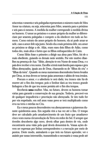 A Criação de Deus
                                                                       135

seiscentas e sessenta e seis polegadas representam o número exato de Meu
Amor na criatura, ou seja, seiscentas para Mim, sessenta para o próximo
e seis para si mesmo. A medida da mulher corresponde à medida divina
no homem. O amor ao próximo e o amor-próprio da mulher se diferen-
ciam por sessenta polegadas e compete a ela obedecer em tudo ao ho-
mem. Como extrato do amor-próprio do homem, ela só pode amar-se
nele, caso o amor dele seja justo. Sendo ela a mais próxima dele, seu amor
ao próximo se dirige a ele. Aliás, eram esses dois filhos de Adão, como
todos eles, mais altos e fortes que os filhos enfraquecidos de Caim.
      Como Sihin fosse o primeiro a dirigir sua alma para Mim, foi ele o
mais obediente, guiando os demais neste sentido. Por este motivo disse-
lhes na presença de Aza: “Sihin, abençôo-te em Nome de nosso Deus, e o
país deve receber o teu nome. Escolhe a irmã mais bonita para esposa e gera
filhos abençoados, iguais aos de Deus, chamando-os de “filhos do céu” e
“filhas da terra”. Quando os meus numerosos descendentes forem levados
por Deus, os teus devem se tornar guias amorosos e sábios de teus irmãos.
      Procura o amor, e a sabedoria te será dada; teu tronco não há-de
morrer até o fim dos tempos; pois o Senhor dará ao teu tronco grande
linhagem a fim de que teu nome persista até o fim dos tempos.
      Receberás uma mulher. Mas, no futuro, devem os homens tomar
várias para garantir a conservação de sua geração. Todavia, precavei-vos
de qualquer impudicícia e procriação não abençoada. Se isto tudo for
por vós respeitado, em mil anos vosso povo se terá multiplicado como
erva na terra e estrelas no Céu.
      Eu e meus poucos descendentes vos abençoaremos e guiaremos du-
rante quinhentos anos. Em seguida virá a tua vez até o fim. O tempo
deve ser calculado pelo amadurecimento de um fruto que amadurece
cinco vezes numa circunvolução da Terra em redor do Sol. E sempre que
tiverdes descoberto algo novo, deveis olhar para dentro de vós, onde
encontrareis uma visão pela qual deveis denominá-lo. Vossas ações de-
vem ser expressas por linhas correspondentes e a execução por meio de
pontos. Deste modo, assinalareis o que ireis no futuro aprender, ver e
assistir por nosso intermédio, transmitindo o necessário à vossa prole até
 