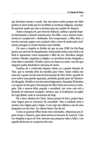 A Criação de Deus
                                                                       137

que deveriam manter a ronda. Isto não durou muito porque este falso
profeta se havia traído por ter recolhido as escrituras religiosas, mandan-
do queimar aquilo que não se prestava para seu espírito de déspota.
     Assim conseguiu ele, por meio da violência, unificar o grande impé-
rio dominando-o durante sessenta anos. Seu filho, com o mesmo nome,
tornou-se complacente e desleixado. Em compensação, o filho deste, o
terceiro sucessor, pagou com a própria vida o crime de ainda mais cruel-
mente perseguir os crentes durante uma rebelião.
     De novo o império se dividiu até que no ano 3786 Lie-Hu-Pang
juntou um exército de simpatizantes, dominando todos como chefe e no
final se apresentou como imperador e filho do céu. Recolheu antigos
escritos e fábulas, organizou a religião e os sacerdotes foram obrigados a
velar sobre o santuário. Dividiu o povo em classes ou castas, com leis que
ninguém podia desobedecer sob pena de morte.
     Fundou ele o conhecido império celeste ou a grande dinastia de
Han, que se estendia além da muralha para Oeste. Assim existiu esse
reino até o quarto século antes da Encarnação do Meu Verbo, quando de
novo sofreu uma grande separação, perdendo grande parte da Tartária e
da Mongólia. Dividiu-se em três reinos beligerantes, chamados Tschenkue
e no quarto século após a Encarnação do Meu Verbo este tronco se extin-
guiu. Sob o mesmo feitio popular e sacerdotal, este reino caiu sob o
domínio de soberanos mongóis e tártaros, que se localizaram na região
do Lago Baikal, onde se encontram até hoje.
     Eis a breve história da China. Quem possuir fé fraca, poderá fazer
uma viagem para se convencer da veracidade. Mas o resultado seria o
mesmo caso viajasse para o Japão. A um cego não adianta o uso de uma
lamparina em dia claro. Ao vidente basta a luz do sol.
     Como os quatorze filhos foram bem orientados, voltaremos por al-
gum tempo a Hanoch, para observarmos as loucuras de Lamech. Uma
vez chegados à época de Noé, faremos uma pequena visita a Adão, e em
seguida abriremos as comportas dos céus.
 