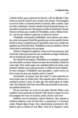 A Criação de Deus
                                                                      139

a Minha Ordem, para as planícies de Hanoch, a fim de difundir o Meu
Nome na corte de Lamech, que o recebeu com atenção. Tal mensageiro
era neto de Adão e se chamava Hored (o temível), sábio e solteiro. Após
ter aceito a orientação, Lamech cumulou Hored de grandes honras, reu-
niu todas as moças da corte e lhe propôs a escolha da mais bonita. Eis que
Hored se inclinou para a mulher de Thubalkain, contra a Minha Vonta-
de, e ela teve que obedecer cegamente as ordens de Lamech.
     Thubalkain, acostumado à infidelidade, não se alterou com a situa-
ção, tanto mais quanto Hored lhe garantira que as feras nada lhe fariam
devido às armas e armaduras que ele aprenderia a usar com o auxílio dos
ajudantes que Hored lhe daria. Thubalkain se deu por satisfeito e Hored
voltou para as montanhas com sua esposa.
     Quanto à chegada dos ajudantes, tratava-se de mera promessa, pois
Hored não voltou para junto dos seus, escolhendo um lugar isolado para
não ser invejado por quem quer que fosse.
     Em virtude de tais trapaças, Thubalkain se viu obrigado a persuadir
seu irmão Jabal a construir cabanas nas raízes das montanhas e habitá-las
como vigia. Deste modo surgiu uma verdadeira fábrica de metais, cujos
produtos variados eram muito procurados. Os filhos de outros habitan-
tes eram entregues a Thubalkain como aprendizes, e assim cresceu em
breve tempo um povo que inspirava temor a Lamech.
     Atemorizado, ele pensou: Que devo fazer? O crime praticado em
meus irmãos pesa em minha alma. Meu segundo genro ordenou-me a
confessá-lo perante o povo. Se assim agir, não estarei seguro de minha
vida. Não o fazendo, terei Deus e Seus filhos nas montanhas contra mim,
que poderão destruir-me.
     Eis que uma forte voz ecoou em seu peito, dizendo: Relata a tuas
mulheres o crime praticado em Johred e Hail. Quem se vingar em Caim
será castigado sete vezes; em Lamech, porém, setenta e sete vezes!
     Satisfeito com tal orientação, Lamech obedeceu. Mas, quando as
mulheres souberam o que ele havia feito, se apavoraram e se tornaram
mudas. Passado algum tempo, elas o abandonaram secretamente, diri-
gindo-se para as cabanas de seus filhos. Antes de lá chegarem, foram
 