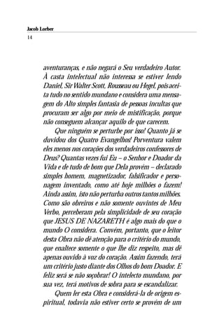 Jacob Lorber
14




       aventuranças, e não negará o Seu verdadeiro Autor.
       À casta intelectual não interessa se estiver lendo
       Daniel, Sir Walter Scott, Rousseau ou Hegel, pois acei-
       ta tudo no sentido mundano e considera uma mensa-
       gem do Alto simples fantasia de pessoas incultas que
       procuram ser algo por meio de mistificação, porque
       não conseguem alcançar aquilo de que carecem.
            Que ninguém se perturbe por isso! Quanto já se
       duvidou dos Quatro Evangelhos! Porventura valem
       eles menos nos corações dos verdadeiros confessores de
       Deus? Quantas vezes fui Eu – o Senhor e Doador da
       Vida e de tudo de bom que Dela provém – declarado
       simples homem, magnetizador, falsificador e perso-
       nagem inventado, como até hoje milhões o fazem!
       Ainda assim, isto não perturba outros tantos milhões.
       Como são obreiros e não somente ouvintes de Meu
       Verbo, perceberam pela simplicidade de seu coração
       que JESUS DE NAZARETH é algo mais do que o
       mundo O considera. Convém, portanto, que o leitor
       desta Obra não dê atenção para o critério do mundo,
       que enaltece somente o que lhe diz respeito, mas dê
       apenas ouvido à voz do coração. Assim fazendo, terá
       um critério justo diante dos Olhos do bom Doador. E
       feliz será se não soçobrar! O intelecto mundano, por
       sua vez, terá motivos de sobra para se escandalizar.
            Quem ler esta Obra e considerá-la de origem es-
       piritual, todavia não estiver certo se provém de um
 