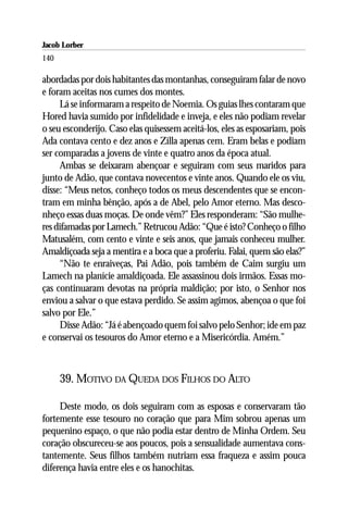 Jacob Lorber
140

abordadas por dois habitantes das montanhas, conseguiram falar de novo
e foram aceitas nos cumes dos montes.
     Lá se informaram a respeito de Noemia. Os guias lhes contaram que
Hored havia sumido por infidelidade e inveja, e eles não podiam revelar
o seu esconderijo. Caso elas quisessem aceitá-los, eles as esposariam, pois
Ada contava cento e dez anos e Zilla apenas cem. Eram belas e podiam
ser comparadas a jovens de vinte e quatro anos da época atual.
     Ambas se deixaram abençoar e seguiram com seus maridos para
junto de Adão, que contava novecentos e vinte anos. Quando ele os viu,
disse: “Meus netos, conheço todos os meus descendentes que se encon-
tram em minha bênção, após a de Abel, pelo Amor eterno. Mas desco-
nheço essas duas moças. De onde vêm?” Eles responderam: “São mulhe-
res difamadas por Lamech.” Retrucou Adão: “Que é isto? Conheço o filho
Matusalém, com cento e vinte e seis anos, que jamais conheceu mulher.
Amaldiçoada seja a mentira e a boca que a proferiu. Falai, quem são elas?”
     “Não te enraiveças, Pai Adão, pois também de Caim surgiu um
Lamech na planície amaldiçoada. Ele assassinou dois irmãos. Essas mo-
ças continuaram devotas na própria maldição; por isto, o Senhor nos
enviou a salvar o que estava perdido. Se assim agimos, abençoa o que foi
salvo por Ele.”
     Disse Adão: “Já é abençoado quem foi salvo pelo Senhor; ide em paz
e conservai os tesouros do Amor eterno e a Misericórdia. Amém.”



      39. MOTIVO DA QUEDA DOS FILHOS DO ALTO

     Deste modo, os dois seguiram com as esposas e conservaram tão
fortemente esse tesouro no coração que para Mim sobrou apenas um
pequenino espaço, o que não podia estar dentro de Minha Ordem. Seu
coração obscureceu-se aos poucos, pois a sensualidade aumentava cons-
tantemente. Seus filhos também nutriam essa fraqueza e assim pouca
diferença havia entre eles e os hanochitas.
 