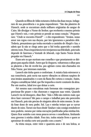 A Criação de Deus
                                                                     141

     Quando os filhos de Adão notaram a beleza das duas moças, indaga-
ram de sua procedência e os guias responderam: “São das planícies de
Hanoch, onde se encontram ainda milhares originárias do sangue de
Caim. Ide divulgar o Nome do Senhor, que recebereis o mesmo prêmio
que Hored e nós, e este prêmio se prende ao nosso coração.” Pergunta-
ram: “Onde se encontra Hored?” – e eles responderam: “Irmãos, nosso
amor nos cegou com sua doçura, por isto ignoramos o paradeiro dele.
Todavia, presumimos que tenha encetado o caminho de Ahujel e Aza, e
sabeis que lá não se chega antes que o Sol tenha aparecido e sumido
oitenta vezes. Pouca importância tem invejarmos sua felicidade, pois tudo
depende de fazermos a Vontade de Jehovah, cujo Santo Nome deveis
propalar em Hanoch.”
     Eram sete os que ouviram esse conselho e que prontamente se diri-
giram para aquela cidade. Antes que lá cheguem, voltaremos o olhar para
as planícies a fim de recebê-los, pos agiriam como não-chamados em
Meu Nome, por interesses materiais.
     Lamech não tinha quem o confortasse. A música fazia estremecer a
sua consciência, pois ouvia nas suaves vibrações os últimos suspiros de
seus irmãos assassinados e o som da flauta lhe cortava o coração. Assim,
chegou a amaldiçoar Jubal, que lhe impunha a morte constante da alma.
Por este motivo, Jubal teve que deixar a corte.
     Até mesmo suas concubinas mais formosas não conseguiam pro-
porcionar-lhe prazer e elas choravam e rasgavam suas vestes. Quando
Lamech viu tal desespero, disse-lhes: “Ada e Zillá não existem mais; que
devo fazer convosco? Ide para o campo e trabalhai para não perecerdes
em Hanoch, pois não preciso de ninguém além de mim mesmo. Se ain-
da fosse dono de meu poder, Sol, Lua e estrelas teriam que se curvar
diante de mim. Tornei-me fraco desde Tatahar e não consigo restabelecer
meu poderio, mesmo por várias execuções justificadas pelas minhas leis.
Quero ficar sozinho com meus poucos servos e conselheiros, limitando
meu governo à minha cidade. Fora isto, todos estarão livres e quem se
aproximar de minha corte será punido com a morte.”
     As trinta moças, entre vinte e quarenta anos e de rara beleza, se
 