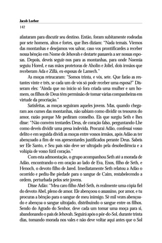 Jacob Lorber
142

afastaram para discutir seu destino. Então, foram subitamente rodeadas
por sete homens, altos e fortes, que lhes diziam: “Nada temais. Viemos
das montanhas e desejamos vos salvar, caso vos prontificardes a receber
nossa bênção em Nome de Jehovah e destarte passareis a ser nossas espo-
sas. Depois, deveis seguir-nos para as montanhas, para onde Noemia
seguiu Hored, e nas mãos protetoras de Aholin e Joliel, dois irmãos que
receberam Ada e Zillá, ex-esposas de Lamech.”
     As moças retrucaram: “Somos trinta, e vós, sete. Que farão as res-
tantes vinte e três, se cada um de vós só pode receber uma esposa?” Dis-
seram eles: “Ainda que no início só fora criada uma mulher e um ho-
mem, os filhos de Deus têm permissão de tomar várias companheiras em
virtude da procriação.”
     Satisfeitas, as moças seguiram aqueles jovens. Mas, quando chega-
ram aos cumes das montanhas, não sabiam como dividir os tesouros do
amor, razão porque Me pediram conselho. Eis que surgiu Seth e lhes
disse: “Não convém tentardes Deus, de coração falso, perguntando-Lhe
como deveis dividir uma presa indevida. Procurai Adão, confessai vosso
delito e em seguida dividí as moças entre vossos irmãos, após Adão as ter
abençoado a fim de vos apresentardes justificados perante Deus. Sabeis
ser Ele Santo, e Seu país não deve ser ultrajado pela desobediência e a
volúpia de vosso fútil coração.”
     Com esta admoestação, o grupo acompanhou Seth até a morada de
Adão, encontrando-o em oração ao lado de Eva, Enos, filho de Seth, e
Henoch, o devoto filho de Jared. Imediatamente Seth relatou a Adão o
ocorrido e pediu-lhe piedade para o sangue de Caim, restabelecendo a
ordem, perturbada pelos sete jovens.
     Disse Adão: “Meu caro filho Abel-Seth, és realmente uma cópia fiel
do devoto Abel, pleno de amor. Ele abençoou o assassino, por amor, e tu
procuras a bênção para o sangue de meu inimigo. Sê mil vezes abençoa-
do e abençoa o sangue ultrajado, distribuindo o sangue entre os filhos.
Sendo do Agrado do Senhor, deve cada um tomar uma moça para si,
abandonando o país de Jehovah. Seguirá após o pôr-do-Sol, durante trinta
dias, tomando morada nos vales e não deve voltar aqui antes que o Sol
 
