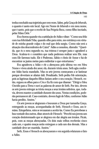 A Criação de Deus
                                                                       143

tenha concluído sua trajetória por cem vezes. Sabes, pela Graça de Jehovah,
o quanto é santo este local. Age em Nome de Jehovah e em meu nome,
que é santo, pois que o recebi de Sua Própria Boca, como filho incriado,
pelas Mãos Dele.”
      Eva chorou quando viu a satisfação de Adão e disse: “Como sou feliz
com tua felicidade! Mas, quando olho para mim, me entristeço em virtu-
de de minha grande culpa e do mal que dela surgiu. Como não será a
situação dos descendentes de Caim!” Adão a consolou, dizendo: “Queri-
da, que és o meu segundo eu, tua tristeza é sempre justa e agradável a
Deus. Acalma-te e considera que nada podemos realizar sem Ele, mas
com Ele faremos tudo. Ele é Poderoso, Sábio e cheio de Amor e há-de
encontrar os justos meios para endireitar o que entortamos.”
      Eva agradeceu a Adão e ele a abençoou pela última vez em Meu
Nome e viveu ainda dez anos; ela, durante trinta anos. Seth agiu confor-
me Adão havia mandado. Mas os sete jovens começaram a se lastimar
porque deveriam se afastar dali. Penalizado, Seth pediu-Me orientação,
pois as lágrimas daqueles filhos faziam arder o seu coração. Henoch, en-
tão, ergueu os olhos para o Céu e Eu fiz com que dissesse: “Dirigí o Meu
Ouvido para a Terra e ouví as palavras de amor de Seth. Por isto, devem
os sete jovens entregar as trinta moças a seus irmãos solteiros, que, toda-
via, devem manter a castidade durante dez anos. Nestas condições, pode-
rão permanecer ali. Caso contrário, devem fugir de Mim, conforme Adão
havia predito. Amém.”
      Os sete jovens se alegraram e louvaram a Deus por tamanha Graça,
entregando as moças, acompanhadas de Seth, Henoch e Enos, aos ir-
mãos. Estupefatos, estes se recusaram a aceitá-las. Como Eu percebesse a
boa vontade dos outros, disse através de Henoch: “Percebi nos jovens um
coração desinteressado que se alegrava em dar alegria aos irmãos. Ficais,
pois, com as moças abençoadas. Os dois mais velhos receberão cinco
cada um, e quatro moças serão entregues a cada um dos demais. Mas a
castidade deve ser mantida. Amém.”
      Seth, Enos e Henoch os abençoaram e em seguida relataram o fato
a Adão.
 