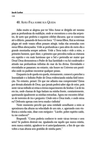 Jacob Lorber
144

      40. ADÃO FALA SOBRE SUA QUEDA

      Adão muito se alegrou por ter Meu Amor se dirigido até mesmo
para as profundezas da maldição, onde se encontrava a cova das serpen-
tes, de sorte que proferiu o seguinte célebre discurso, que se conservou
até o dilúvio, passando de boca em boca: “Ó meus filhos, fitai as extensas
plagas até onde vossos olhos possam atingir, todas elas semeadas com
meus filhos abençoados. Vêde as profundezas e para além do meio-dia a
grande montanha sempre ardente. Vêde a Terra toda e vêde a mim, o
primeiro homem, quer dizer, o primeiro que precedeu todas as criaturas
em espírito e era mais luminoso que o Sol e pretendia ser maior que
Deus! Deus demonstrou o Poder de Sua Santidade e eu fui condenado e
atirado nas profundezas infinitas do mar da Ira divina. Eternidades e
eternidades se passaram; no entanto, não houve no Universo um ponti-
nho onde eu pudesse encontrar qualquer pouso.
      Enquanto ia de queda em queda, eternamente, comecei a perceber a
Imensidade e o Infinito Poder de Deus evidenciando minha fútil inten-
ção. No entanto, pensei: De que me adianta essa compreensão? Estou
por demais afastado de Deus, que jamais poderá saber algo de mim, pois
neste vácuo infindo só reina o eterno esquecimento do Senhor. Caí de ira
em ira, onde chamas de fogo batiam na minha fronte, constantemente,
queimando igualmente as minhas entranhas. Agora me encontro debai-
xo de torrentes de ira e pergunto: Onde está o Deus irado, e onde estou
eu? Defronto apenas com treva muda e infinita!
      Neste momento percebi que uma entidade semelhante a mim se
aproximava das alturas na velocidade de um raio, e, agarrando com vio-
lência a minha mão, disse com meiguice: “Lúcifer, pobre espírito caído,
tu me conheces?”
      Respondi: “Como poderia conhecer-te neste vácuo trevoso e sem
seres? Se puderes destruir-me, igualando-me àquilo que nunca existiu,
nem nunca existirá, agradecer-te-ei antecipadamente, a fim de que não
voltes a tuas alturas sem gratidão de minha parte.”
 