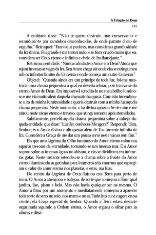 A Criação de Deus
                                                                         145

      A entidade disse: “Não te quero destruir, mas conservar-te e
reconduzir-te por caminhos desconhecidos, de onde partiste cheio de
orgulho.” Retruquei: “Faze o que puderes, mas considera a grandiosidade
da Ira divina. Fui grande e me tornei nulo, e se foste criado maior que eu,
considera ser Deus eterno e infinito e cheio de Ira flamejante.”
      Retrucou a entidade: “Nunca calculaste o Amor em Deus? Ainda que
sejam imensas as vagas da Ira, Seu Amor chega até onde elas se extinguiram
sob os infinitos limites do Universo e onde começa um outro Universo.”
      Objetei: “Quando ainda era um príncipe de toda luz, foi-me mos-
trada uma chama pequenina a qual eu deveria adorar, pois tratava-se do
eterno Amor de Deus. Era impossível acreditá-lo no meu brilho lumino-
so e me via muito além daquela chamazinha opaca. Com isto incendiou-
se a ira de minha luminosidade e queria destruir com a minha luz aquela
chama pequenina. Neste momento, a Ira divina apossou-Se de mim e me
atirou neste vácuo eterno e trevoso, que atingi somente após eternidades.
      Subitamente, percebi aquela chama pequenina sobre a cabeça da-
quela entidade, que disse: “Lúcifer, conheces-Me agora?” Respondi: “Sim,
Senhor; és o Amor divino e ultrapassas além de Tua torrente infinita de
Ira. Considera a Graça de me dar um pouso certo neste vácuo sem fim.”
      Eis que uma lágrima do Olho luminoso do Amor eterno rolou nos
espaços trevosos da eternidade, tornando-se um imenso mar. E o Amor
soprou sobre as imensas águas no abismo, e elas se dividiram em inúme-
ras gotas. Neste instante estendeu-se a chama sobre a fronte do Amor
eterno iluminando as gotinhas para inúmeros sóis enormes que espargi-
am o calor do amor eterno nos planetas, e estes, nas luas.
      Do centro da Lágrima de Deus flutuou esta Terra para perto de
mim. O Amor a abençoou e bafejou, de sorte que começou a florir qual
jardim, liso, plano e belo. Mas não havia qualquer ser na mesma. O
Amor a fitou por um momento e imediatamente começou a aparecer
toda sorte de seres no solo, nos mares e no ar. Tudo isto eu vi e agora estou
ciente pela Graça especial do Senhor. Quando a Terra estava destarte
organizada segundo a Ordem eterna, o Amor ergueu o olhar para as
alturas e disse:
 