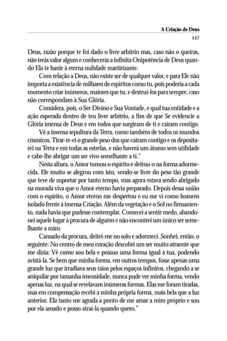A Criação de Deus
                                                                      147

Deus, razão porque te foi dado o livre arbítrio mas, caso não o queiras,
não terás valor algum e conhecerás a infinita Onipotência de Deus quan-
do Ela te banir à eterna nulidade martirizante.
     Com relação a Deus, não existe ser de qualquer valor, e para Ele não
importa a existência de milhares de espíritos como tu, pois poderia a cada
momento criar inúmeros, maiores que tu, e destruí-los para sempre, caso
não correspondam à Sua Glória.
     Considera, pois, o Ser Divino e Sua Vontade, e qual tua entidade e a
ação esperada dentro de teu livre arbítrio, a fim de que Se evidencie a
Glória imensa de Deus e em todos que surgiram de ti e caíram contigo.
     Vê a imensa sepultura da Terra, como também de todos os mundos
cósmicos. Tirar-te-ei o grande peso dos que caíram contigo e os deposita-
rei na Terra e em todas as estrelas, e não haverá um átomo sem utilidade
e cabe-lhe abrigar um ser vivo semelhante a ti.”
     Nesta altura, o Amor tomou o espírito e deitou-o na forma adorme-
cida. Ele muito se alegrou com isto, vendo-se livre do peso tão grande
que teve de suportar por tanto tempo, mas agora estava sendo abrigado
na morada viva que o Amor eterno havia preparado. Depois dessa união
com o espírito, o Amor eterno me despertou e eu me vi como homem
isolado frente à imensa Criação. Além da vegetação e o Sol no firmamen-
to, nada havia que pudesse contemplar. Comecei a sentir medo, abando-
nei aquele lugar à procura de alguém e não encontrei um único ser seme-
lhante a mim.
     Cansado da procura, deitei-me no solo e adormeci. Sonhei, então, o
seguinte: No centro de meu coração descobri um ser muito atraente que
me dizia: Vê como sou bela e possuo uma forma igual à tua, podendo
avistá-la. Se bem que minha forma, em outros tempos, fosse apenas uma
grande luz que irradiava seus raios pelos espaços infinitos, chegando a se
aniquilar por tamanha imensidade, nunca pude ver minha forma, vendo
apenas luz, na qual se revelavam inúmeras formas. Elas me foram tiradas,
mas em compensação recebi a minha própria forma, mais bela que a luz
anterior. Ela tanto me agrada a ponto de me amar a mim próprio e sou
por ela amado e posso atraí-la quando quero.”
 
