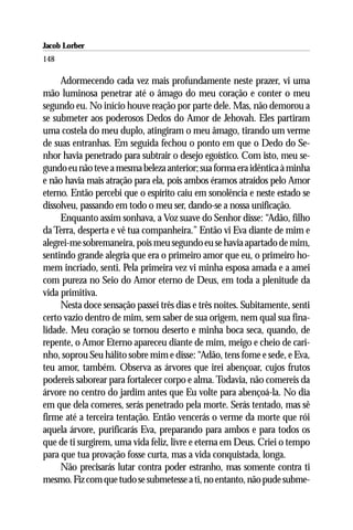 Jacob Lorber
148

     Adormecendo cada vez mais profundamente neste prazer, vi uma
mão luminosa penetrar até o âmago do meu coração e conter o meu
segundo eu. No início houve reação por parte dele. Mas, não demorou a
se submeter aos poderosos Dedos do Amor de Jehovah. Eles partiram
uma costela do meu duplo, atingiram o meu âmago, tirando um verme
de suas entranhas. Em seguida fechou o ponto em que o Dedo do Se-
nhor havia penetrado para subtrair o desejo egoístico. Com isto, meu se-
gundo eu não teve a mesma beleza anterior; sua forma era idêntica à minha
e não havia mais atração para ela, pois ambos éramos atraídos pelo Amor
eterno. Então percebi que o espírito caiu em sonolência e neste estado se
dissolveu, passando em todo o meu ser, dando-se a nossa unificação.
     Enquanto assim sonhava, a Voz suave do Senhor disse: “Adão, filho
da Terra, desperta e vê tua companheira.” Então vi Eva diante de mim e
alegrei-me sobremaneira, pois meu segundo eu se havia apartado de mim,
sentindo grande alegria que era o primeiro amor que eu, o primeiro ho-
mem incriado, senti. Pela primeira vez vi minha esposa amada e a amei
com pureza no Seio do Amor eterno de Deus, em toda a plenitude da
vida primitiva.
     Nesta doce sensação passei três dias e três noites. Subitamente, senti
certo vazio dentro de mim, sem saber de sua origem, nem qual sua fina-
lidade. Meu coração se tornou deserto e minha boca seca, quando, de
repente, o Amor Eterno apareceu diante de mim, meigo e cheio de cari-
nho, soprou Seu hálito sobre mim e disse: “Adão, tens fome e sede, e Eva,
teu amor, também. Observa as árvores que irei abençoar, cujos frutos
podereis saborear para fortalecer corpo e alma. Todavia, não comereis da
árvore no centro do jardim antes que Eu volte para abençoá-la. No dia
em que dela comeres, serás penetrado pela morte. Serás tentado, mas sê
firme até a terceira tentação. Então vencerás o verme da morte que rói
aquela árvore, purificarás Eva, preparando para ambos e para todos os
que de ti surgirem, uma vida feliz, livre e eterna em Deus. Criei o tempo
para que tua provação fosse curta, mas a vida conquistada, longa.
     Não precisarás lutar contra poder estranho, mas somente contra ti
mesmo. Fiz com que tudo se submetesse a ti, no entanto, não pude subme-
 