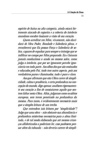 A Criação de Deus
                                                           15




espírito de baixa ou alta categoria, ainda estará for-
temente atacado de cegueira e a coberta do intelecto
mundano encobre bastante a visão de seu coração.
     Quem acreditar em Mim, vivamente, não duvi-
dará de Meu Poder, Bondade e Sabedoria plena, e
reconhecerá que Eu possuo Força e Sabedoria de so-
bra, capazes de expulsar para sempre o inimigo que se
infiltrar no campo por Mim preparado. Eu e Satanás
jamais conduzimos o arado no mesmo sulco, como
julga o intelecto, que por ser ignorante percebe igno-
rância em toda parte. Aos olhos dos que são ensinados
e educados pelo Pai, tudo tem outro aspecto, pois aos
verdadeiros puros e iluminados, tudo é puro e claro.
     Aos que afirmam que esta Obra carece de simpli-
cidade, calma e prudência, e certa profundeza na con-
cepção do mundo, digo apenas: analisem rigorosamen-
te seu coração a fim de constatarem aquilo que sen-
tem faltar nesta Obra. Aliás, julgaram como os sábios
europeus, sem terem penetrado na profundeza da
mesma. Para tanto, é evidentemente necessário mais
que a simples leitura de um trecho.
     Que entendem tais leitores por “simplicidade”?
Julgo que uma obra – não obstante sua abundância e
profundeza misteriosa necessárias para a alma limi-
tada, e de tal modo elaborada que até mesmo crian-
ças alfabetizadas a poderiam ler, caso pudessem pen-
sar além da tabuada – não deveria carecer de simpli-
 