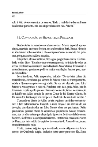Jacob Lorber
150

solo é feito de excrementos de vermes. Todo o mal deriva das mulheres
do abismo; portanto, não vos vilipendieis com elas. Amém.”



      41. CONVOCAÇÃO DE HENOCH PARA PREGADOR

     Tendo Adão terminado esse discurso com Minha especial aquies-
cência, sua visão interna se fechou, em seu benefício. Seth, Enos e Henoch
se admiraram sobremaneira e não compreenderam o sentido das pala-
vras, perguntando a Adão a respeito.
     Estupefato, ele mal sabia ter dito algo e perguntou a que se referiam.
Seth, então, disse: “Revelaste-nos o teu surgimento no início de todos os
seres e mostraste os caminhos insondáveis do Amor eterno. Como não o
entendêssemos, queríamos pedir-te maior elucidação. Perdoa, pois, nos-
sa curiosidade.”
     Levantando-se, Adão respondeu, irritado: “Se ouvistes coisas tão
maravilhosas, considerai que vieram do Senhor e não de mim; portanto,
sabeis a Quem compete vossa gratidão. Se vos dei algo de bom, foi o
Senhor a vos agraciar, e não eu. Ponderai bem isto, pois Adão, pai de
todos vós, repete aquilo que vos disse anteriormente, isto é, a encarnação
de Lúcifer em Adão, através da imensa Graça do Pai Eterno e Santo. Se
Ele assim fez, fazei o que vos compete e obedecei-Lhe em tudo. Amém.”
     Curvando-se diante de Adão, os três seguiram caminho e comenta-
ram o fato extraordinário. Henoch, o mais moço e, em virtude de sua
devoção, um doutrinador em Meu Nome, disse aos patriarcas: “Adão
pronunciou palavras cheias de sabedoria e profundeza. Não as entende-
mos, por ter dito coisas que ele próprio ignorava. Se tivesse falado como
homem, facilmente o compreenderíamos. Proferindo coisas em Nome
de Deus, por intermédio do espírito, testemunha do Amor divino, nosso
entendimento foi nulo.
     Existe, porém, Alguém que o entende, e este Alguém é o Amor
eterno, do Qual tudo surgiu, inclusive nosso amor para com Ele. Sinto
 