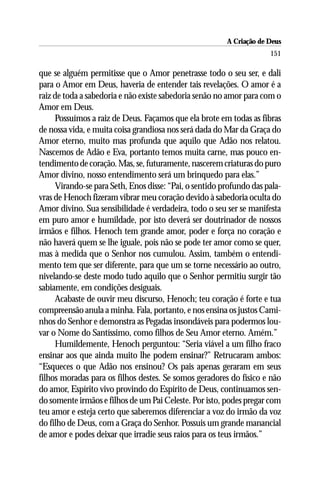 A Criação de Deus
                                                                     151

que se alguém permitisse que o Amor penetrasse todo o seu ser, e dali
para o Amor em Deus, haveria de entender tais revelações. O amor é a
raiz de toda a sabedoria e não existe sabedoria senão no amor para com o
Amor em Deus.
     Possuímos a raiz de Deus. Façamos que ela brote em todas as fibras
de nossa vida, e muita coisa grandiosa nos será dada do Mar da Graça do
Amor eterno, muito mas profunda que aquilo que Adão nos relatou.
Nascemos de Adão e Eva, portanto temos muita carne, mas pouco en-
tendimento de coração. Mas, se, futuramente, nascerem criaturas do puro
Amor divino, nosso entendimento será um brinquedo para elas.”
     Virando-se para Seth, Enos disse: “Pai, o sentido profundo das pala-
vras de Henoch fizeram vibrar meu coração devido à sabedoria oculta do
Amor divino. Sua sensibilidade é verdadeira, todo o seu ser se manifesta
em puro amor e humildade, por isto deverá ser doutrinador de nossos
irmãos e filhos. Henoch tem grande amor, poder e força no coração e
não haverá quem se lhe iguale, pois não se pode ter amor como se quer,
mas à medida que o Senhor nos cumulou. Assim, também o entendi-
mento tem que ser diferente, para que um se torne necessário ao outro,
nivelando-se deste modo tudo aquilo que o Senhor permitiu surgir tão
sabiamente, em condições desiguais.
     Acabaste de ouvir meu discurso, Henoch; teu coração é forte e tua
compreensão anula a minha. Fala, portanto, e nos ensina os justos Cami-
nhos do Senhor e demonstra as Pegadas insondáveis para podermos lou-
var o Nome do Santíssimo, como filhos de Seu Amor eterno. Amém.”
     Humildemente, Henoch perguntou: “Seria viável a um filho fraco
ensinar aos que ainda muito lhe podem ensinar?” Retrucaram ambos:
“Esqueces o que Adão nos ensinou? Os pais apenas geraram em seus
filhos moradas para os filhos destes. Se somos geradores do físico e não
do amor, Espírito vivo provindo do Espírito de Deus, continuamos sen-
do somente irmãos e filhos de um Pai Celeste. Por isto, podes pregar com
teu amor e esteja certo que saberemos diferenciar a voz do irmão da voz
do filho de Deus, com a Graça do Senhor. Possuis um grande manancial
de amor e podes deixar que irradie seus raios para os teus irmãos.”
 