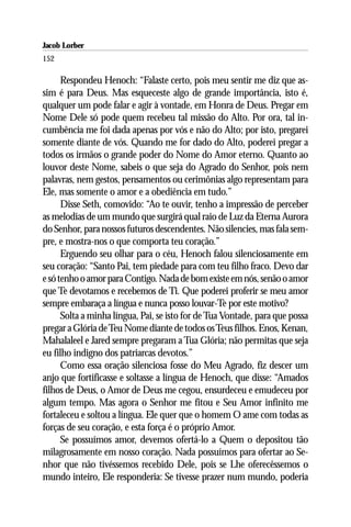 Jacob Lorber
152

      Respondeu Henoch: “Falaste certo, pois meu sentir me diz que as-
sim é para Deus. Mas esqueceste algo de grande importância, isto é,
qualquer um pode falar e agir à vontade, em Honra de Deus. Pregar em
Nome Dele só pode quem recebeu tal missão do Alto. Por ora, tal in-
cumbência me foi dada apenas por vós e não do Alto; por isto, pregarei
somente diante de vós. Quando me for dado do Alto, poderei pregar a
todos os irmãos o grande poder do Nome do Amor eterno. Quanto ao
louvor deste Nome, sabeis o que seja do Agrado do Senhor, pois nem
palavras, nem gestos, pensamentos ou cerimônias algo representam para
Ele, mas somente o amor e a obediência em tudo.”
      Disse Seth, comovido: “Ao te ouvir, tenho a impressão de perceber
as melodias de um mundo que surgirá qual raio de Luz da Eterna Aurora
do Senhor, para nossos futuros descendentes. Não silencies, mas fala sem-
pre, e mostra-nos o que comporta teu coração.”
      Erguendo seu olhar para o céu, Henoch falou silenciosamente em
seu coração: “Santo Pai, tem piedade para com teu filho fraco. Devo dar
e só tenho o amor para Contigo. Nada de bom existe em nós, senão o amor
que Te devotamos e recebemos de Ti. Que poderei proferir se meu amor
sempre embaraça a língua e nunca posso louvar-Te por este motivo?
      Solta a minha língua, Pai, se isto for de Tua Vontade, para que possa
pregar a Glória de Teu Nome diante de todos os Teus filhos. Enos, Kenan,
Mahalaleel e Jared sempre pregaram a Tua Glória; não permitas que seja
eu filho indigno dos patriarcas devotos.”
      Como essa oração silenciosa fosse do Meu Agrado, fiz descer um
anjo que fortificasse e soltasse a língua de Henoch, que disse: “Amados
filhos de Deus, o Amor de Deus me cegou, ensurdeceu e emudeceu por
algum tempo. Mas agora o Senhor me fitou e Seu Amor infinito me
fortaleceu e soltou a língua. Ele quer que o homem O ame com todas as
forças de seu coração, e esta força é o próprio Amor.
      Se possuímos amor, devemos ofertá-lo a Quem o depositou tão
milagrosamente em nosso coração. Nada possuímos para ofertar ao Se-
nhor que não tivéssemos recebido Dele, pois se Lhe oferecêssemos o
mundo inteiro, Ele responderia: Se tivesse prazer num mundo, poderia
 