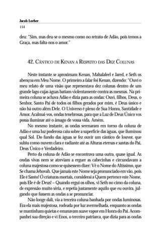 Jacob Lorber
154

deu: “Sim, mas deu-se o mesmo como no retrato de Adão, pois temos a
Graça, mas falta-nos o amor.”



      42. CÂNTICO DE KENAN A RESPEITO DAS DEZ COLUNAS

     Neste instante se aproximam Kenan, Mahalaleel e Jared, e Seth os
abençoa em Meu Nome. O primeiro a falar foi Kenan, dizendo: “Ouví o
meu relato de uma visão que representava dez colunas dentro de um
grande lago cujas águas batiam violentamente contra as mesmas. Na pri-
meira coluna se achava Adão e dizia para as ondas: Ouví, filhos, Deus, o
Senhor, Santo Pai de todos os filhos gerados por mim, é Deus único e
não há outro além Dele. O Universo é pleno de Sua Honra, Santidade e
Amor. Acalmai-vos, ondas tenebrosas, para que a Luz de Deus Único vos
possa iluminar até o âmago de vossa vida. Amém.
     No mesmo instante, as ondas serenaram em torno da coluna de
Adão e uma luz poderosa caiu sobre a superfície das águas, que iluminou
qual Sol. Do fundo das águas se fez ouvir um cântico de louvor, que
subiu como nuvem clara e radiante até as Alturas eternas e santas do Pai,
Deus Único e Verdadeiro.
     Perto da coluna de Adão se encontrava uma outra, quase igual. As
ondas vivas nem se atreviam a erguer as cabecinhas e circundavam a
coluna majestosa como se quisessem dizer: Vê o Nome do Altíssimo, que
Se chama Jehovah. Que jamais este Nome seja pronunciado em vão, pois
Ele é Santo! Ó criaturas mortais, considerai a Quem pertence este Nome,
pois Ele é de Deus! – Quando ergui os olhos, vi Seth no cimo da coluna,
de expressão muito séria, e repetia justamente aquilo que eu ouvira, jul-
gando que fossem as ondas a se pronunciar.
     Não longe dali, via a terceira coluna banhada por ondas luminosas.
Era ela mais majestosa, rodeada por luz avermelhada, enquanto as ondas
se mantinham quietas e emanavam suave vapor em Honra do Pai. Acom-
panhei sua direção e vi Enos, o terceiro patriarca, que dizia para as ondas
 