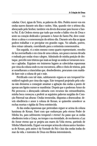 A Criação de Deus
                                                                      155

caladas: Ouví, águas da Terra, as palavras do Alto. Podeis mover-vos em
ondas suaves durante seis dias e noites. Mas, quando vier o sétimo dia,
abençoado pelo Senhor, também vós deveis descansar para louvar o San-
to Pai. É da Ordem eterna que tudo que recebe o hálito vivo de Deus e
sente no coração dedicado e pensante o Amor do Santo Pai, deve consi-
derar a calma e a comemoração do sétimo dia. Durante seis dias as águas
podem trabalhar e se precipitar em grandes vagas. No sábado, porém,
deve reinar calmaria, convidando para a cerimônia comemorativa.
     Em seguida, vi a mim mesmo como quarto representante, envolto
de luz avermelhada e em cima de uma coluna, um pouco menos elevada
e rodeada por ondas vivas e alegres. Admirado de minha posição de des-
taque, percebi com tristeza que mais ao longe as ondas se tornavam escu-
ras e agitadas. Erguiam em inúmeros lugares as cabecinhas espumosas
por cima da coluna onde eu me encontrava, aflito e cheio de tristeza, pois
se semelhavam a criancinhas que, desobedientes, procuram com malda-
de fazer ruir a coluna de pai e mãe.
     Petrificado com tal visão, subitamente ergueu-se um temporal for-
midável rugindo por cima das vagas. Este temporal projetado pela colu-
na não demorou a conseguir amainar a agitação das ondas a ponto de
apenas um ligeiro rumor se manifestar. Depois que o poderoso Amor do
Pai provocou a abençoada calmaria com recursos tão extraordinários,
minha boca começou a proferir as seguintes palavras surgidas do Cora-
ção Paternal nas alturas: Ondas tremendas, dispostas a desencadear, de-
veis obediência e amor à coluna de Kenan, se quiserdes umedecer as
rochas mortas e rígidas da Terra entristecida.
     Ai das ondas espumosas que pretendam erguer-se acima da coluna
luminosa de Kenan. Farei com que endureçam pelo eterno Poder de
Minha Ira, para sofrimento temporal e eterno! Ao passo que as ondas
obedientes terão a Graça, no tempo e na eternidade, de receberem a Luz
do Amor eterno que se projeta aos mares da Vida eterna, partindo de
Minha Misericórdia. Erguei-vos sempre acima da coluna santa e lumino-
sa de Kenan, pois assim é da Vontade do Pai e Juiz das ondas iradas do
mar da vida, e torrentes de Deus em fileiras intermináveis.
 